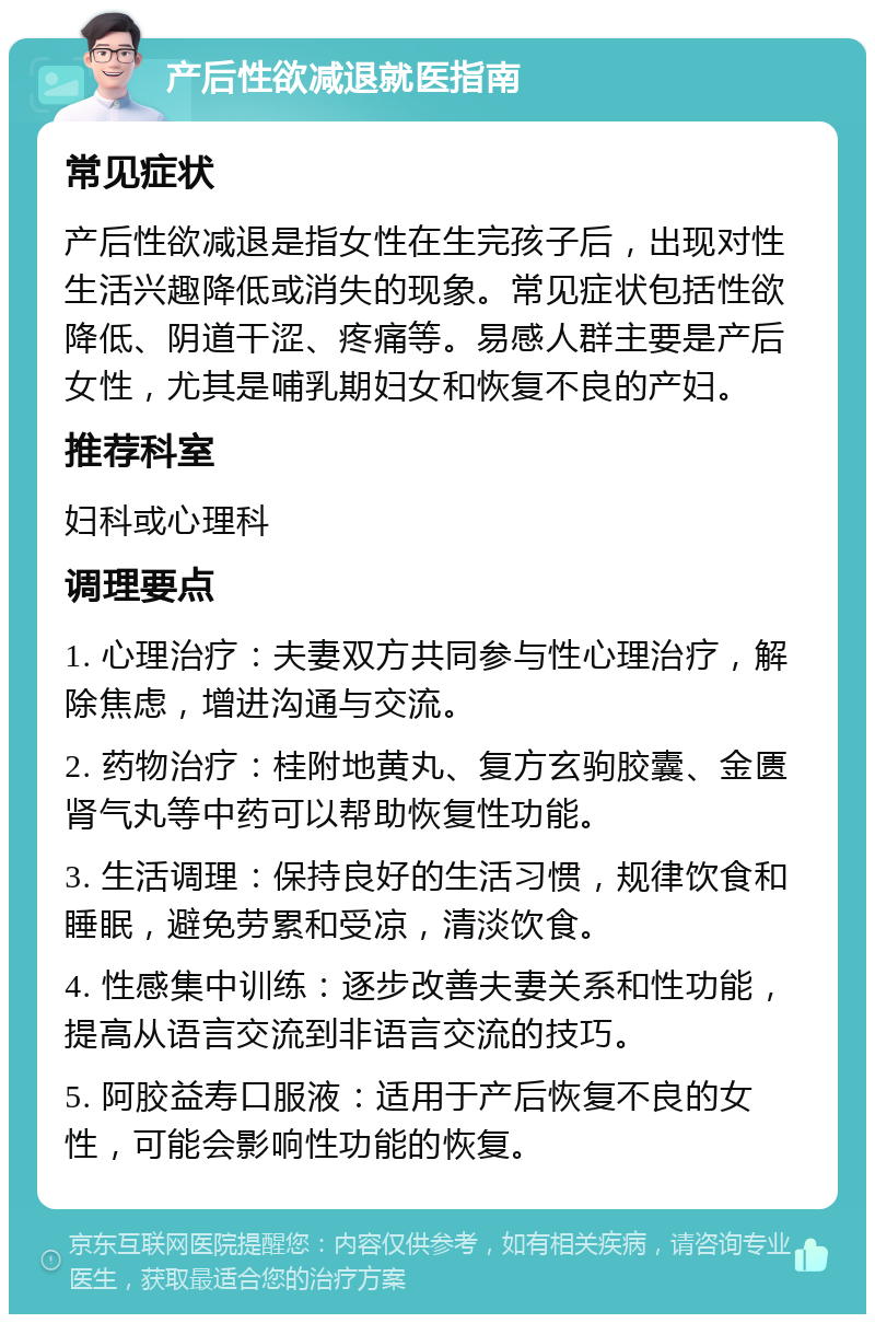 产后性欲减退就医指南 常见症状 产后性欲减退是指女性在生完孩子后，出现对性生活兴趣降低或消失的现象。常见症状包括性欲降低、阴道干涩、疼痛等。易感人群主要是产后女性，尤其是哺乳期妇女和恢复不良的产妇。 推荐科室 妇科或心理科 调理要点 1. 心理治疗：夫妻双方共同参与性心理治疗，解除焦虑，增进沟通与交流。 2. 药物治疗：桂附地黄丸、复方玄驹胶囊、金匮肾气丸等中药可以帮助恢复性功能。 3. 生活调理：保持良好的生活习惯，规律饮食和睡眠，避免劳累和受凉，清淡饮食。 4. 性感集中训练：逐步改善夫妻关系和性功能，提高从语言交流到非语言交流的技巧。 5. 阿胶益寿口服液：适用于产后恢复不良的女性，可能会影响性功能的恢复。