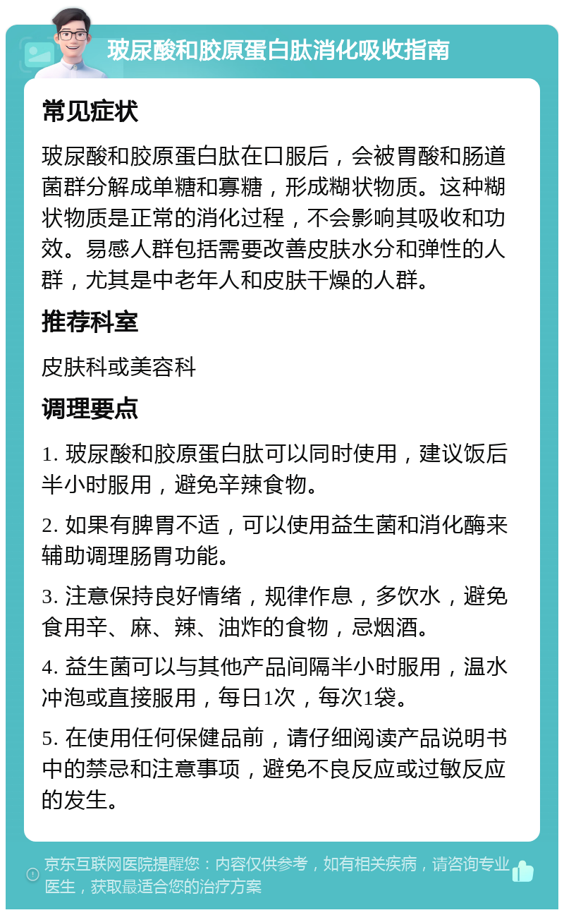 玻尿酸和胶原蛋白肽消化吸收指南 常见症状 玻尿酸和胶原蛋白肽在口服后，会被胃酸和肠道菌群分解成单糖和寡糖，形成糊状物质。这种糊状物质是正常的消化过程，不会影响其吸收和功效。易感人群包括需要改善皮肤水分和弹性的人群，尤其是中老年人和皮肤干燥的人群。 推荐科室 皮肤科或美容科 调理要点 1. 玻尿酸和胶原蛋白肽可以同时使用，建议饭后半小时服用，避免辛辣食物。 2. 如果有脾胃不适，可以使用益生菌和消化酶来辅助调理肠胃功能。 3. 注意保持良好情绪，规律作息，多饮水，避免食用辛、麻、辣、油炸的食物，忌烟酒。 4. 益生菌可以与其他产品间隔半小时服用，温水冲泡或直接服用，每日1次，每次1袋。 5. 在使用任何保健品前，请仔细阅读产品说明书中的禁忌和注意事项，避免不良反应或过敏反应的发生。