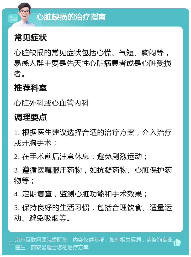 心脏缺损的治疗指南 常见症状 心脏缺损的常见症状包括心慌、气短、胸闷等，易感人群主要是先天性心脏病患者或是心脏受损者。 推荐科室 心脏外科或心血管内科 调理要点 1. 根据医生建议选择合适的治疗方案，介入治疗或开胸手术； 2. 在手术前后注意休息，避免剧烈运动； 3. 遵循医嘱服用药物，如抗凝药物、心脏保护药物等； 4. 定期复查，监测心脏功能和手术效果； 5. 保持良好的生活习惯，包括合理饮食、适量运动、避免吸烟等。