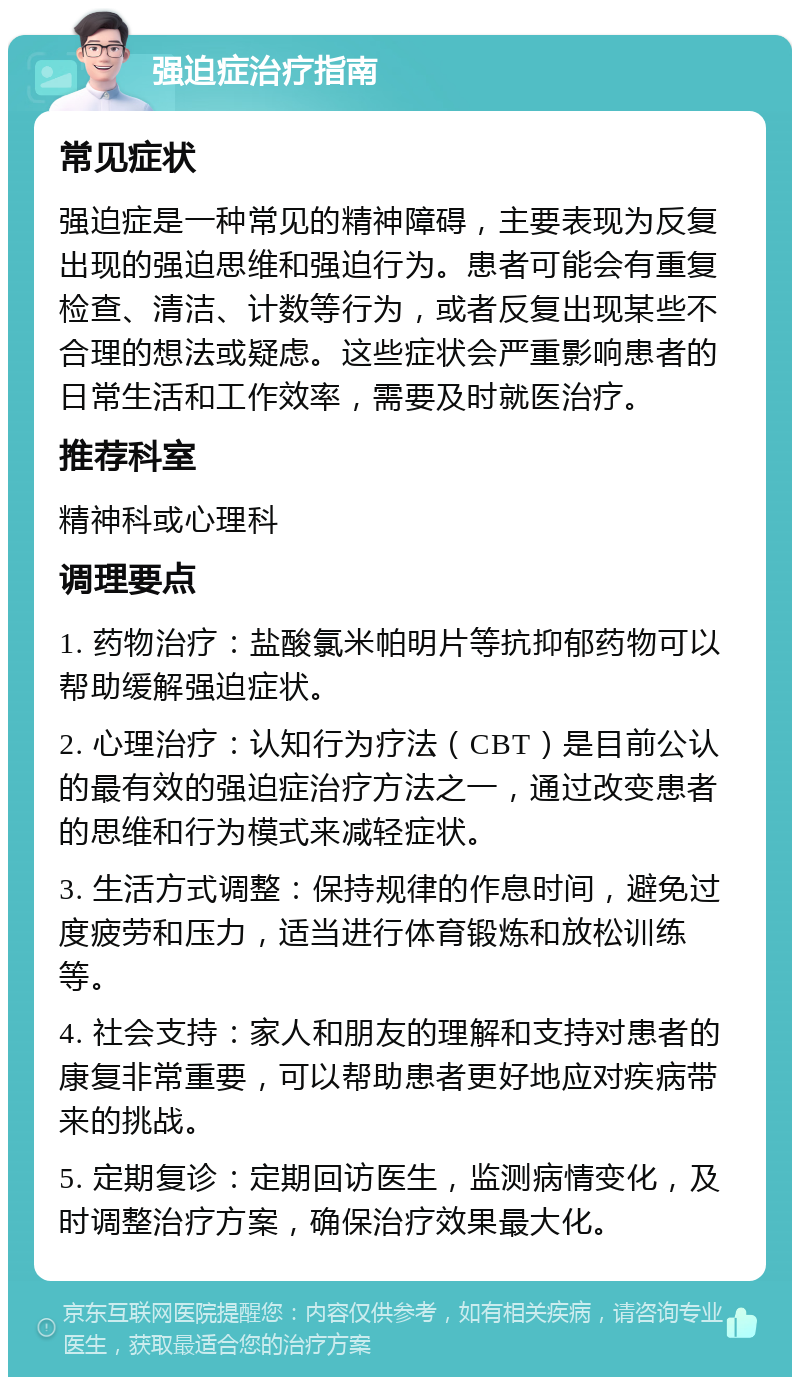 强迫症治疗指南 常见症状 强迫症是一种常见的精神障碍，主要表现为反复出现的强迫思维和强迫行为。患者可能会有重复检查、清洁、计数等行为，或者反复出现某些不合理的想法或疑虑。这些症状会严重影响患者的日常生活和工作效率，需要及时就医治疗。 推荐科室 精神科或心理科 调理要点 1. 药物治疗：盐酸氯米帕明片等抗抑郁药物可以帮助缓解强迫症状。 2. 心理治疗：认知行为疗法（CBT）是目前公认的最有效的强迫症治疗方法之一，通过改变患者的思维和行为模式来减轻症状。 3. 生活方式调整：保持规律的作息时间，避免过度疲劳和压力，适当进行体育锻炼和放松训练等。 4. 社会支持：家人和朋友的理解和支持对患者的康复非常重要，可以帮助患者更好地应对疾病带来的挑战。 5. 定期复诊：定期回访医生，监测病情变化，及时调整治疗方案，确保治疗效果最大化。