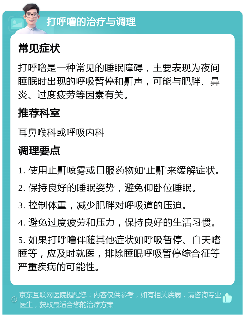 打呼噜的治疗与调理 常见症状 打呼噜是一种常见的睡眠障碍，主要表现为夜间睡眠时出现的呼吸暂停和鼾声，可能与肥胖、鼻炎、过度疲劳等因素有关。 推荐科室 耳鼻喉科或呼吸内科 调理要点 1. 使用止鼾喷雾或口服药物如'止鼾'来缓解症状。 2. 保持良好的睡眠姿势，避免仰卧位睡眠。 3. 控制体重，减少肥胖对呼吸道的压迫。 4. 避免过度疲劳和压力，保持良好的生活习惯。 5. 如果打呼噜伴随其他症状如呼吸暂停、白天嗜睡等，应及时就医，排除睡眠呼吸暂停综合征等严重疾病的可能性。