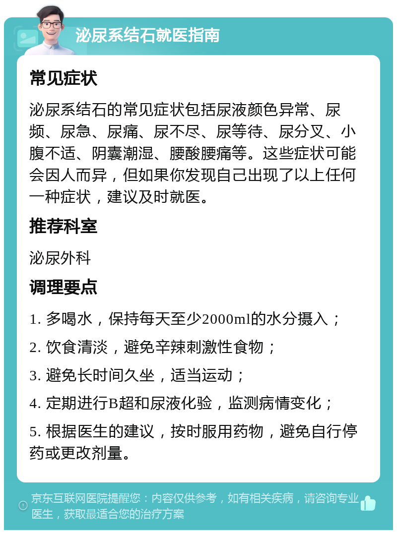 泌尿系结石就医指南 常见症状 泌尿系结石的常见症状包括尿液颜色异常、尿频、尿急、尿痛、尿不尽、尿等待、尿分叉、小腹不适、阴囊潮湿、腰酸腰痛等。这些症状可能会因人而异，但如果你发现自己出现了以上任何一种症状，建议及时就医。 推荐科室 泌尿外科 调理要点 1. 多喝水，保持每天至少2000ml的水分摄入； 2. 饮食清淡，避免辛辣刺激性食物； 3. 避免长时间久坐，适当运动； 4. 定期进行B超和尿液化验，监测病情变化； 5. 根据医生的建议，按时服用药物，避免自行停药或更改剂量。