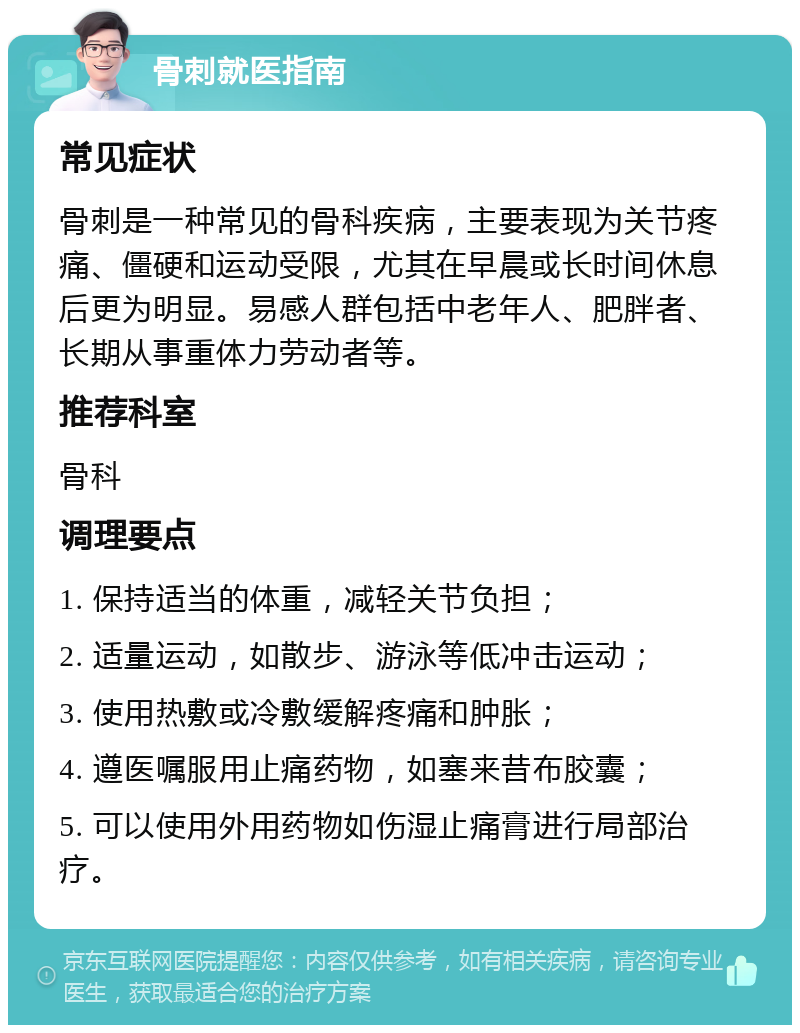 骨刺就医指南 常见症状 骨刺是一种常见的骨科疾病，主要表现为关节疼痛、僵硬和运动受限，尤其在早晨或长时间休息后更为明显。易感人群包括中老年人、肥胖者、长期从事重体力劳动者等。 推荐科室 骨科 调理要点 1. 保持适当的体重，减轻关节负担； 2. 适量运动，如散步、游泳等低冲击运动； 3. 使用热敷或冷敷缓解疼痛和肿胀； 4. 遵医嘱服用止痛药物，如塞来昔布胶囊； 5. 可以使用外用药物如伤湿止痛膏进行局部治疗。