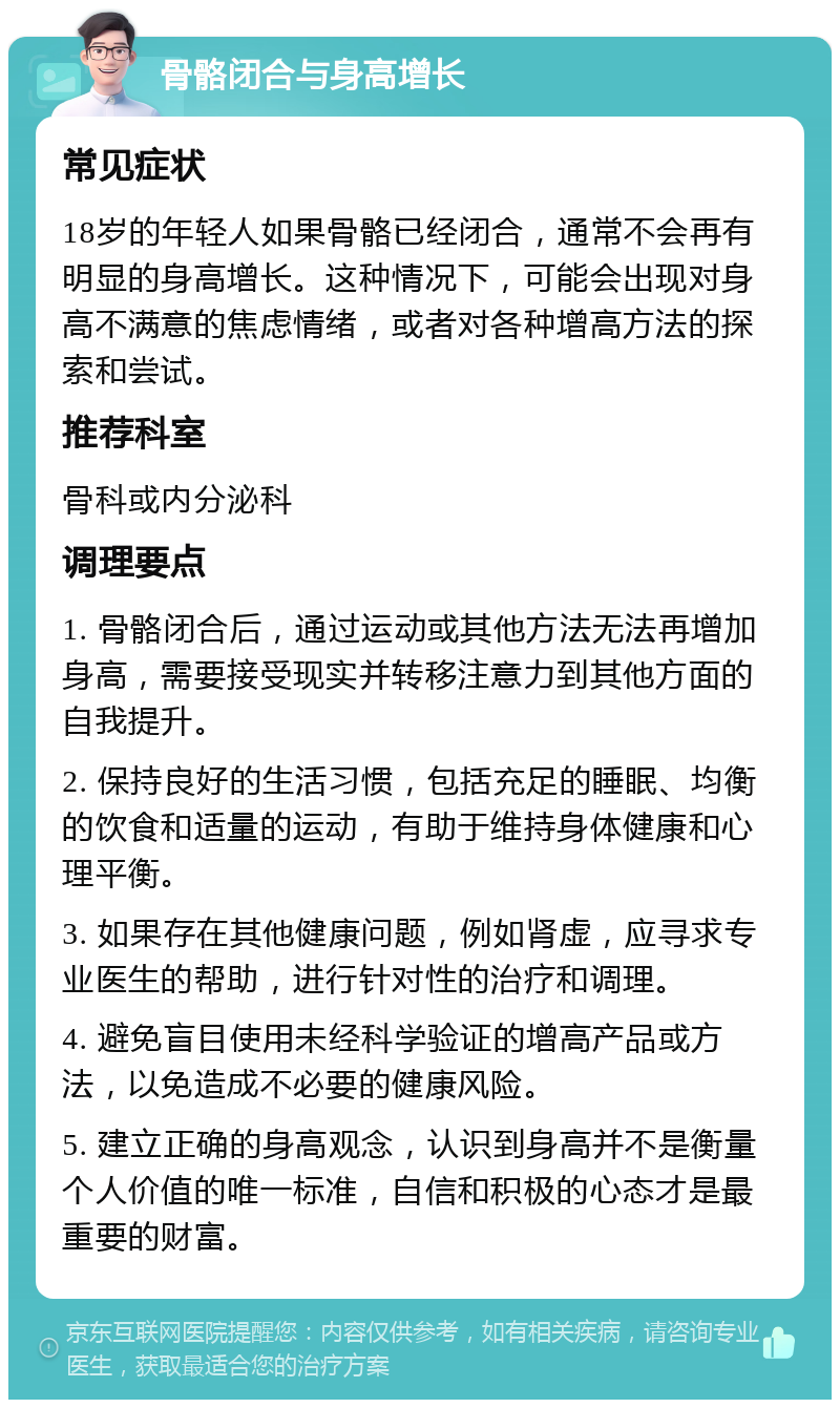 骨骼闭合与身高增长 常见症状 18岁的年轻人如果骨骼已经闭合，通常不会再有明显的身高增长。这种情况下，可能会出现对身高不满意的焦虑情绪，或者对各种增高方法的探索和尝试。 推荐科室 骨科或内分泌科 调理要点 1. 骨骼闭合后，通过运动或其他方法无法再增加身高，需要接受现实并转移注意力到其他方面的自我提升。 2. 保持良好的生活习惯，包括充足的睡眠、均衡的饮食和适量的运动，有助于维持身体健康和心理平衡。 3. 如果存在其他健康问题，例如肾虚，应寻求专业医生的帮助，进行针对性的治疗和调理。 4. 避免盲目使用未经科学验证的增高产品或方法，以免造成不必要的健康风险。 5. 建立正确的身高观念，认识到身高并不是衡量个人价值的唯一标准，自信和积极的心态才是最重要的财富。