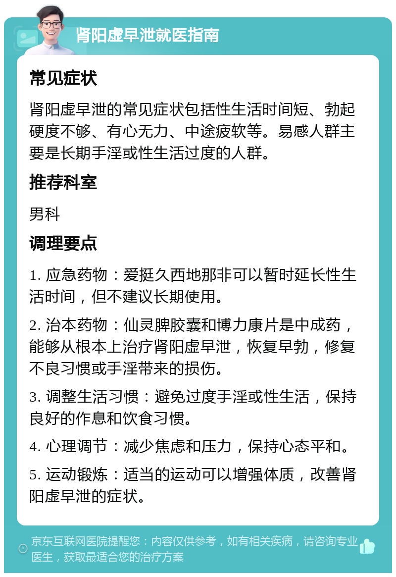 肾阳虚早泄就医指南 常见症状 肾阳虚早泄的常见症状包括性生活时间短、勃起硬度不够、有心无力、中途疲软等。易感人群主要是长期手淫或性生活过度的人群。 推荐科室 男科 调理要点 1. 应急药物：爱挺久西地那非可以暂时延长性生活时间，但不建议长期使用。 2. 治本药物：仙灵脾胶囊和博力康片是中成药，能够从根本上治疗肾阳虚早泄，恢复早勃，修复不良习惯或手淫带来的损伤。 3. 调整生活习惯：避免过度手淫或性生活，保持良好的作息和饮食习惯。 4. 心理调节：减少焦虑和压力，保持心态平和。 5. 运动锻炼：适当的运动可以增强体质，改善肾阳虚早泄的症状。