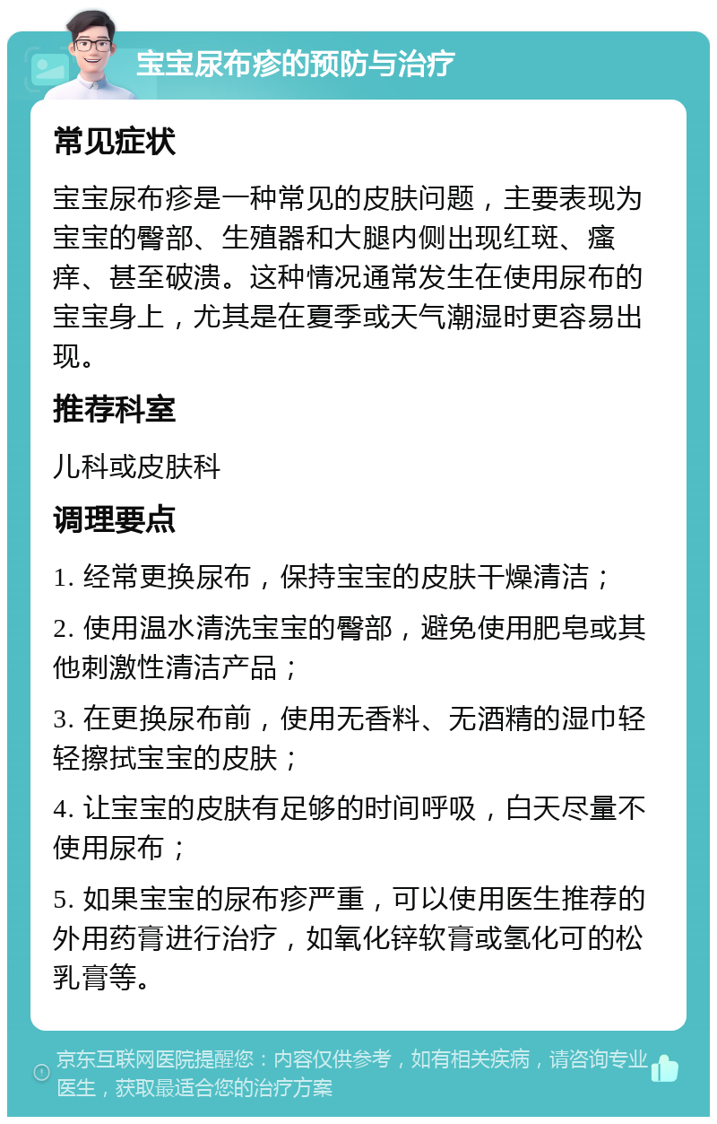 宝宝尿布疹的预防与治疗 常见症状 宝宝尿布疹是一种常见的皮肤问题，主要表现为宝宝的臀部、生殖器和大腿内侧出现红斑、瘙痒、甚至破溃。这种情况通常发生在使用尿布的宝宝身上，尤其是在夏季或天气潮湿时更容易出现。 推荐科室 儿科或皮肤科 调理要点 1. 经常更换尿布，保持宝宝的皮肤干燥清洁； 2. 使用温水清洗宝宝的臀部，避免使用肥皂或其他刺激性清洁产品； 3. 在更换尿布前，使用无香料、无酒精的湿巾轻轻擦拭宝宝的皮肤； 4. 让宝宝的皮肤有足够的时间呼吸，白天尽量不使用尿布； 5. 如果宝宝的尿布疹严重，可以使用医生推荐的外用药膏进行治疗，如氧化锌软膏或氢化可的松乳膏等。