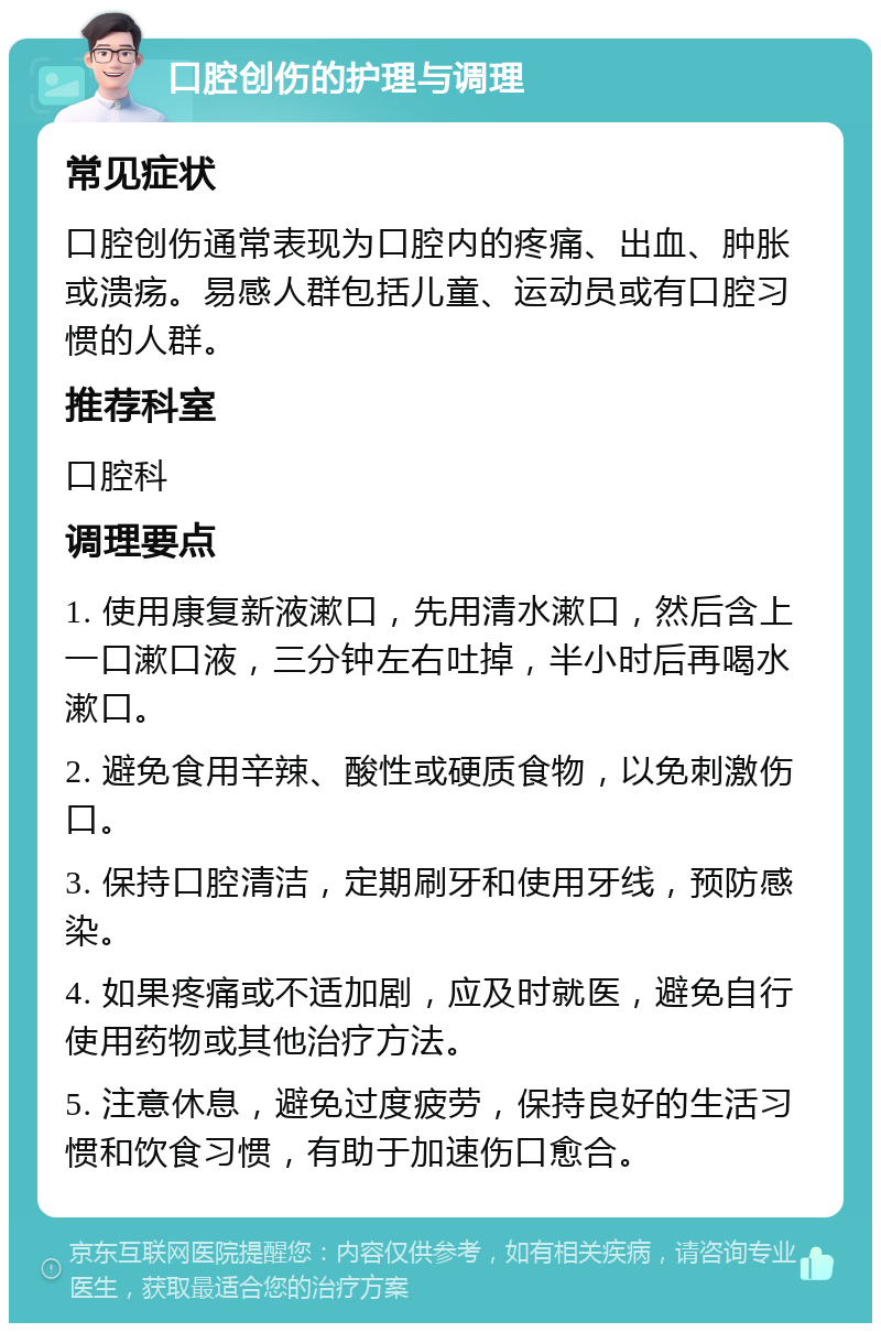 口腔创伤的护理与调理 常见症状 口腔创伤通常表现为口腔内的疼痛、出血、肿胀或溃疡。易感人群包括儿童、运动员或有口腔习惯的人群。 推荐科室 口腔科 调理要点 1. 使用康复新液漱口，先用清水漱口，然后含上一口漱口液，三分钟左右吐掉，半小时后再喝水漱口。 2. 避免食用辛辣、酸性或硬质食物，以免刺激伤口。 3. 保持口腔清洁，定期刷牙和使用牙线，预防感染。 4. 如果疼痛或不适加剧，应及时就医，避免自行使用药物或其他治疗方法。 5. 注意休息，避免过度疲劳，保持良好的生活习惯和饮食习惯，有助于加速伤口愈合。