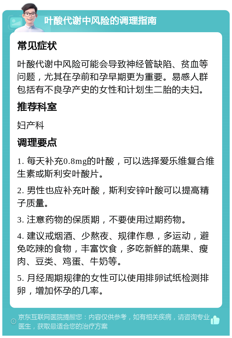 叶酸代谢中风险的调理指南 常见症状 叶酸代谢中风险可能会导致神经管缺陷、贫血等问题，尤其在孕前和孕早期更为重要。易感人群包括有不良孕产史的女性和计划生二胎的夫妇。 推荐科室 妇产科 调理要点 1. 每天补充0.8mg的叶酸，可以选择爱乐维复合维生素或斯利安叶酸片。 2. 男性也应补充叶酸，斯利安锌叶酸可以提高精子质量。 3. 注意药物的保质期，不要使用过期药物。 4. 建议戒烟酒、少熬夜、规律作息，多运动，避免吃辣的食物，丰富饮食，多吃新鲜的蔬果、瘦肉、豆类、鸡蛋、牛奶等。 5. 月经周期规律的女性可以使用排卵试纸检测排卵，增加怀孕的几率。