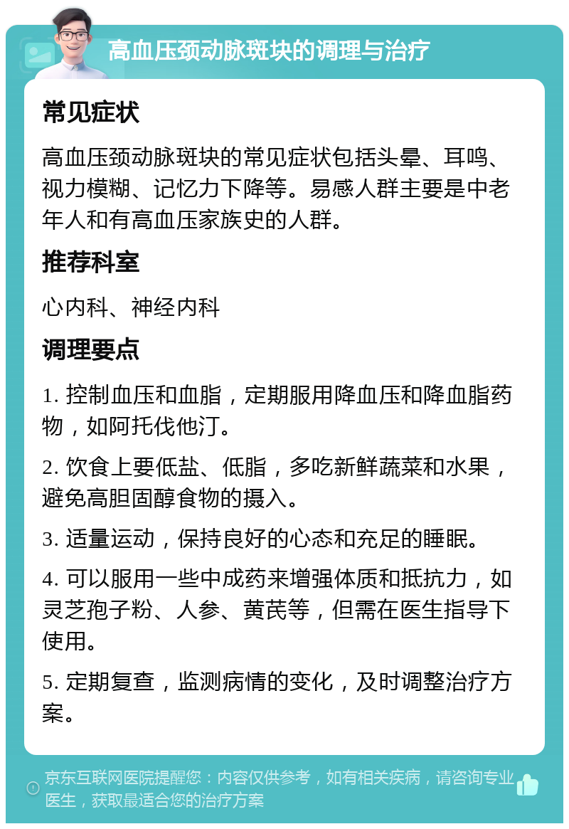 高血压颈动脉斑块的调理与治疗 常见症状 高血压颈动脉斑块的常见症状包括头晕、耳鸣、视力模糊、记忆力下降等。易感人群主要是中老年人和有高血压家族史的人群。 推荐科室 心内科、神经内科 调理要点 1. 控制血压和血脂，定期服用降血压和降血脂药物，如阿托伐他汀。 2. 饮食上要低盐、低脂，多吃新鲜蔬菜和水果，避免高胆固醇食物的摄入。 3. 适量运动，保持良好的心态和充足的睡眠。 4. 可以服用一些中成药来增强体质和抵抗力，如灵芝孢子粉、人参、黄芪等，但需在医生指导下使用。 5. 定期复查，监测病情的变化，及时调整治疗方案。