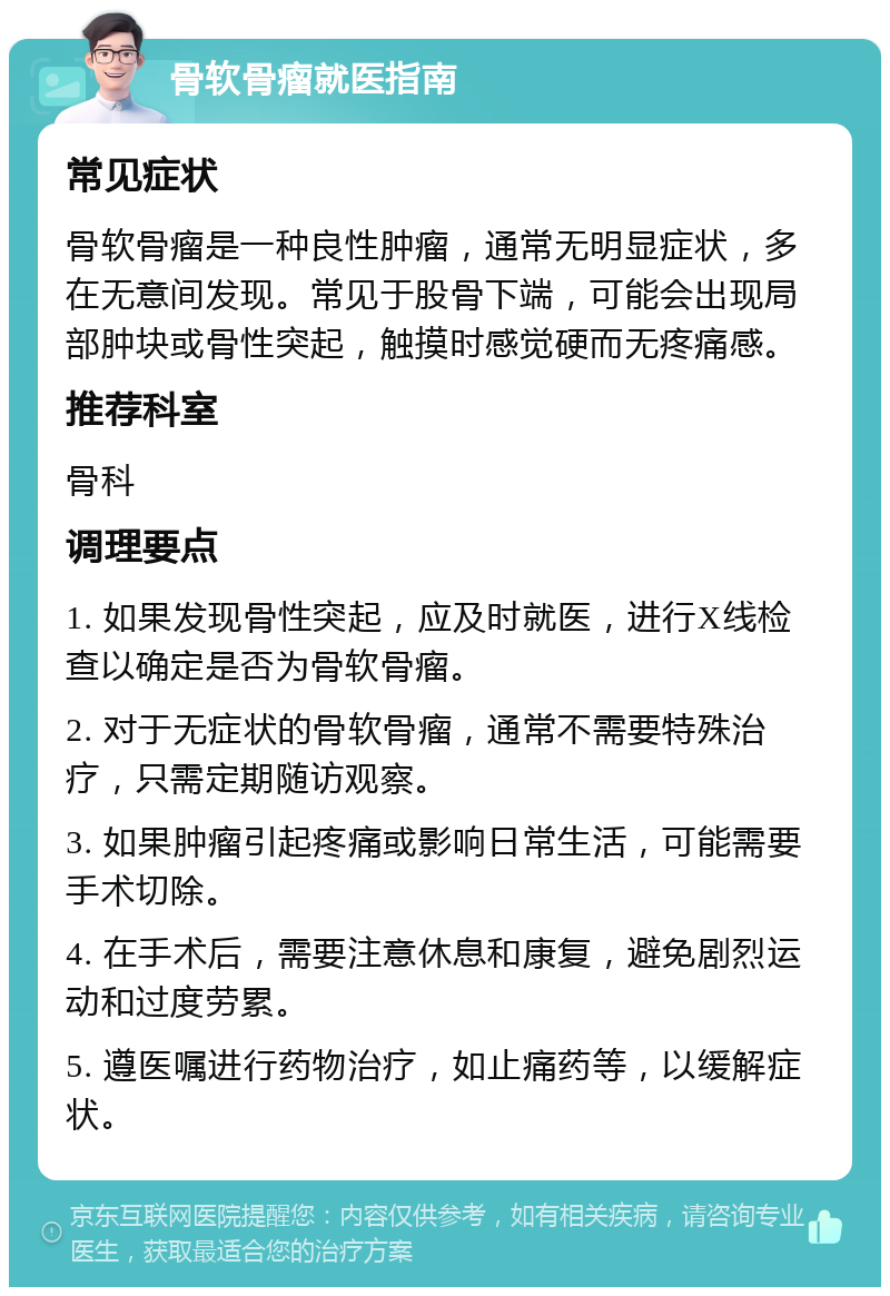 骨软骨瘤就医指南 常见症状 骨软骨瘤是一种良性肿瘤，通常无明显症状，多在无意间发现。常见于股骨下端，可能会出现局部肿块或骨性突起，触摸时感觉硬而无疼痛感。 推荐科室 骨科 调理要点 1. 如果发现骨性突起，应及时就医，进行X线检查以确定是否为骨软骨瘤。 2. 对于无症状的骨软骨瘤，通常不需要特殊治疗，只需定期随访观察。 3. 如果肿瘤引起疼痛或影响日常生活，可能需要手术切除。 4. 在手术后，需要注意休息和康复，避免剧烈运动和过度劳累。 5. 遵医嘱进行药物治疗，如止痛药等，以缓解症状。