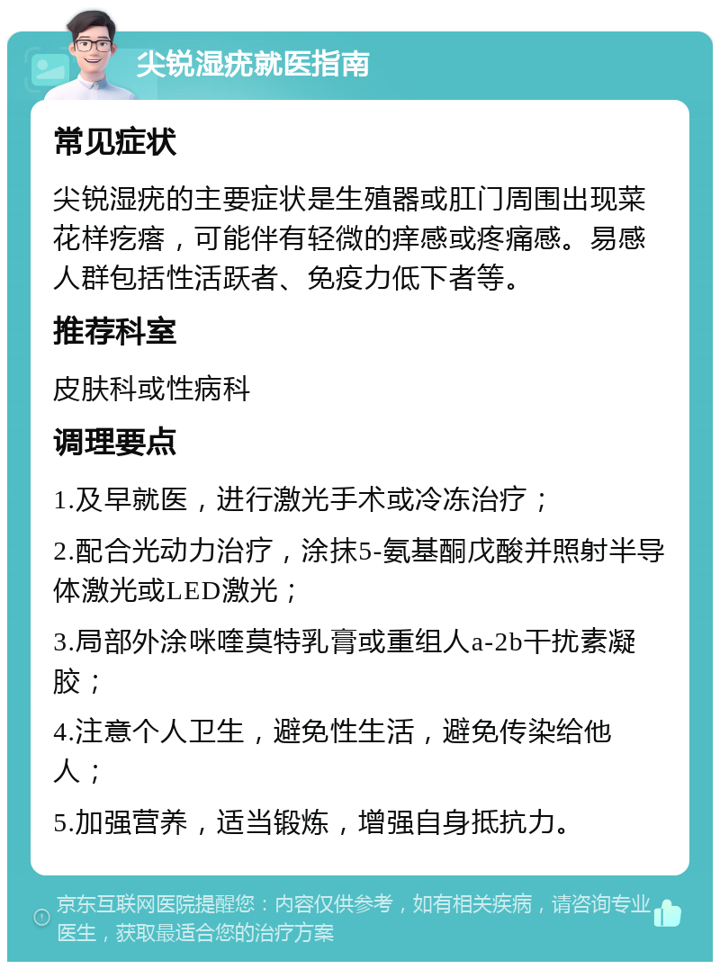 尖锐湿疣就医指南 常见症状 尖锐湿疣的主要症状是生殖器或肛门周围出现菜花样疙瘩，可能伴有轻微的痒感或疼痛感。易感人群包括性活跃者、免疫力低下者等。 推荐科室 皮肤科或性病科 调理要点 1.及早就医，进行激光手术或冷冻治疗； 2.配合光动力治疗，涂抹5-氨基酮戊酸并照射半导体激光或LED激光； 3.局部外涂咪喹莫特乳膏或重组人a-2b干扰素凝胶； 4.注意个人卫生，避免性生活，避免传染给他人； 5.加强营养，适当锻炼，增强自身抵抗力。