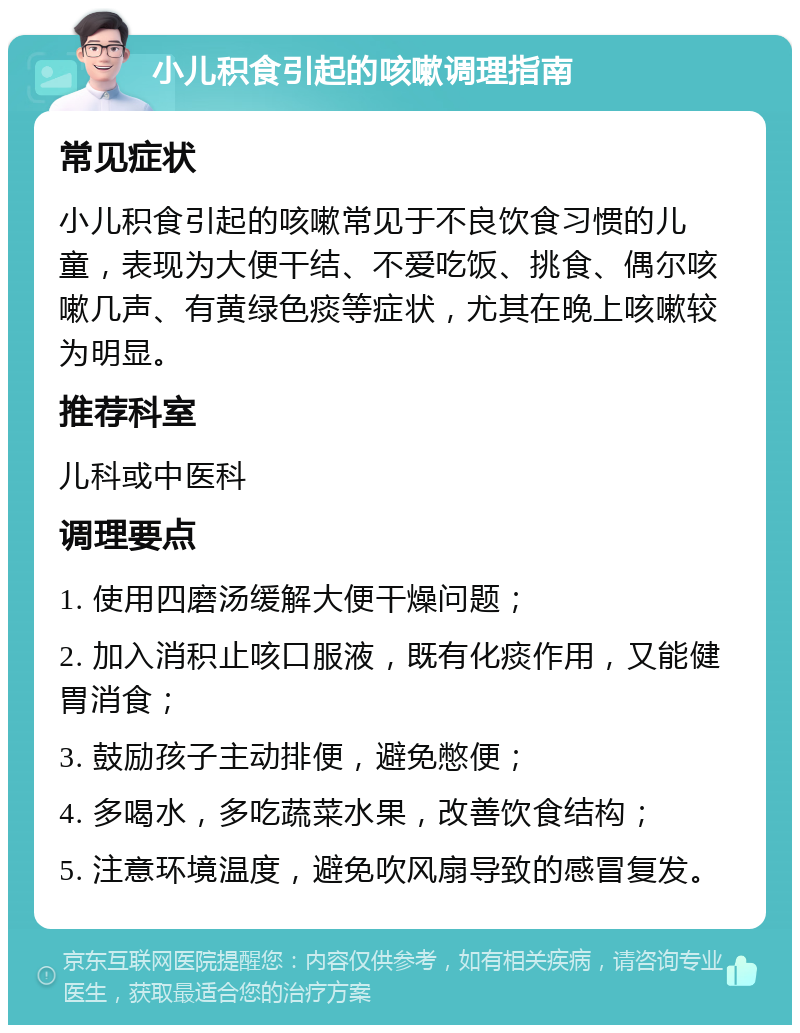 小儿积食引起的咳嗽调理指南 常见症状 小儿积食引起的咳嗽常见于不良饮食习惯的儿童，表现为大便干结、不爱吃饭、挑食、偶尔咳嗽几声、有黄绿色痰等症状，尤其在晚上咳嗽较为明显。 推荐科室 儿科或中医科 调理要点 1. 使用四磨汤缓解大便干燥问题； 2. 加入消积止咳口服液，既有化痰作用，又能健胃消食； 3. 鼓励孩子主动排便，避免憋便； 4. 多喝水，多吃蔬菜水果，改善饮食结构； 5. 注意环境温度，避免吹风扇导致的感冒复发。