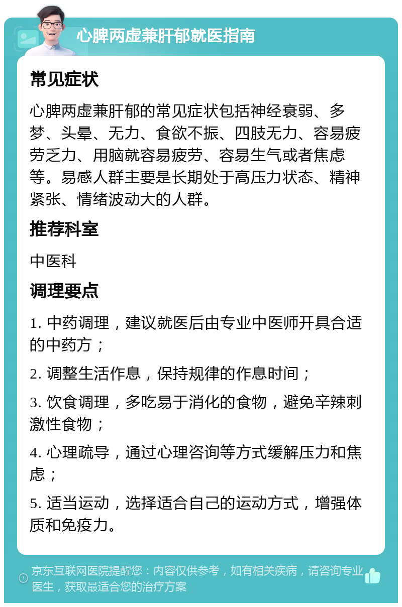 心脾两虚兼肝郁就医指南 常见症状 心脾两虚兼肝郁的常见症状包括神经衰弱、多梦、头晕、无力、食欲不振、四肢无力、容易疲劳乏力、用脑就容易疲劳、容易生气或者焦虑等。易感人群主要是长期处于高压力状态、精神紧张、情绪波动大的人群。 推荐科室 中医科 调理要点 1. 中药调理，建议就医后由专业中医师开具合适的中药方； 2. 调整生活作息，保持规律的作息时间； 3. 饮食调理，多吃易于消化的食物，避免辛辣刺激性食物； 4. 心理疏导，通过心理咨询等方式缓解压力和焦虑； 5. 适当运动，选择适合自己的运动方式，增强体质和免疫力。