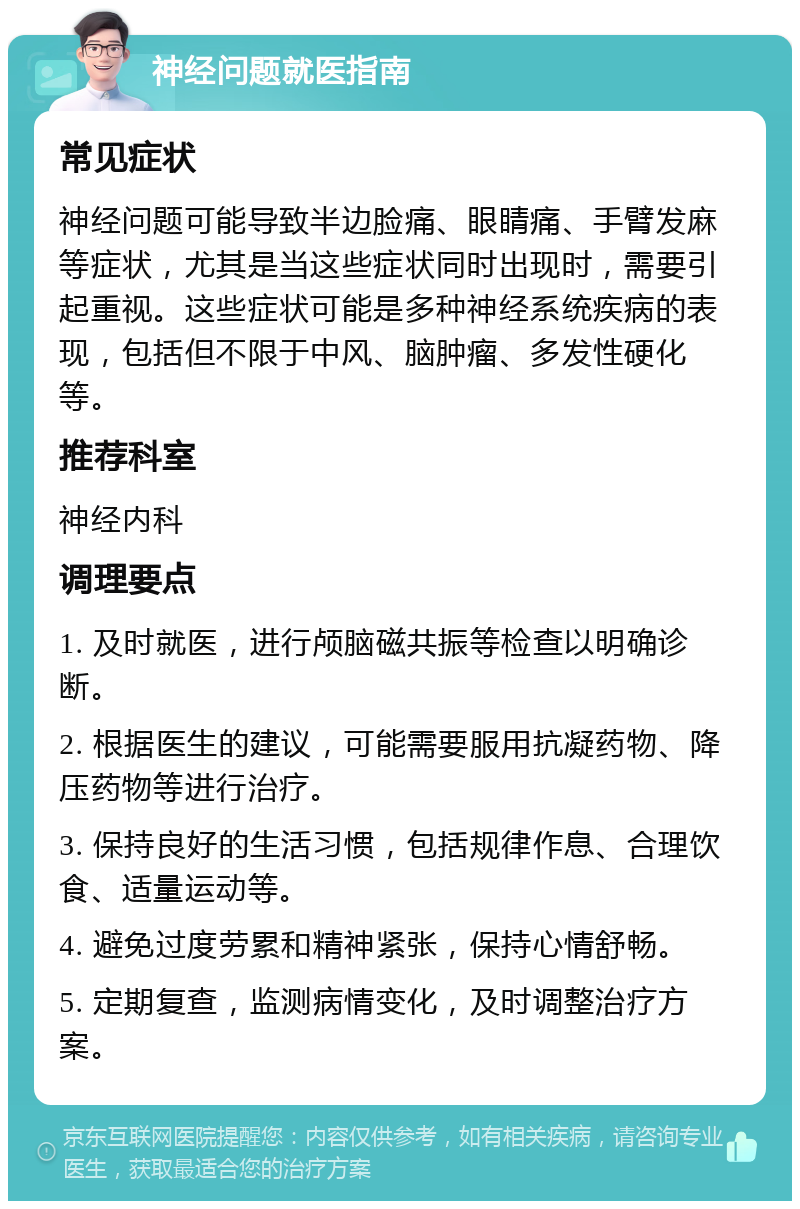 神经问题就医指南 常见症状 神经问题可能导致半边脸痛、眼睛痛、手臂发麻等症状，尤其是当这些症状同时出现时，需要引起重视。这些症状可能是多种神经系统疾病的表现，包括但不限于中风、脑肿瘤、多发性硬化等。 推荐科室 神经内科 调理要点 1. 及时就医，进行颅脑磁共振等检查以明确诊断。 2. 根据医生的建议，可能需要服用抗凝药物、降压药物等进行治疗。 3. 保持良好的生活习惯，包括规律作息、合理饮食、适量运动等。 4. 避免过度劳累和精神紧张，保持心情舒畅。 5. 定期复查，监测病情变化，及时调整治疗方案。