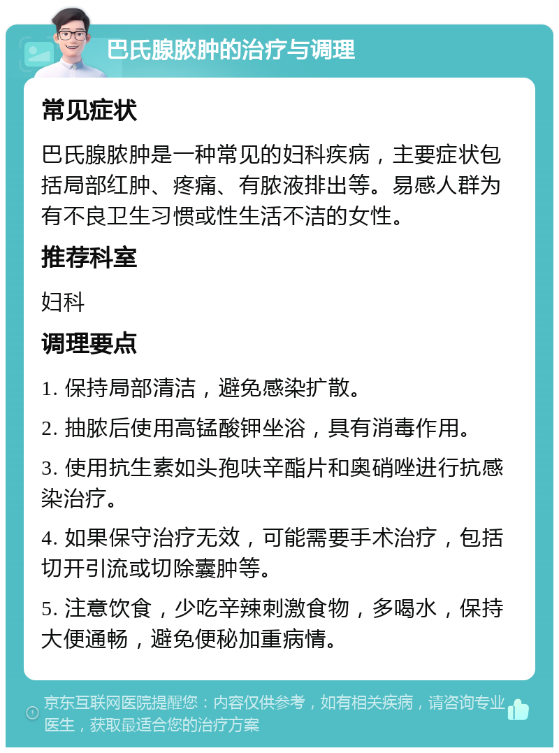 巴氏腺脓肿的治疗与调理 常见症状 巴氏腺脓肿是一种常见的妇科疾病，主要症状包括局部红肿、疼痛、有脓液排出等。易感人群为有不良卫生习惯或性生活不洁的女性。 推荐科室 妇科 调理要点 1. 保持局部清洁，避免感染扩散。 2. 抽脓后使用高锰酸钾坐浴，具有消毒作用。 3. 使用抗生素如头孢呋辛酯片和奥硝唑进行抗感染治疗。 4. 如果保守治疗无效，可能需要手术治疗，包括切开引流或切除囊肿等。 5. 注意饮食，少吃辛辣刺激食物，多喝水，保持大便通畅，避免便秘加重病情。