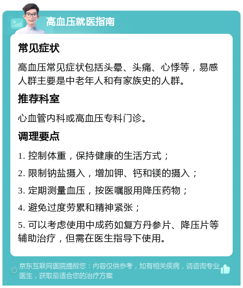 高血压就医指南 常见症状 高血压常见症状包括头晕、头痛、心悸等，易感人群主要是中老年人和有家族史的人群。 推荐科室 心血管内科或高血压专科门诊。 调理要点 1. 控制体重，保持健康的生活方式； 2. 限制钠盐摄入，增加钾、钙和镁的摄入； 3. 定期测量血压，按医嘱服用降压药物； 4. 避免过度劳累和精神紧张； 5. 可以考虑使用中成药如复方丹参片、降压片等辅助治疗，但需在医生指导下使用。