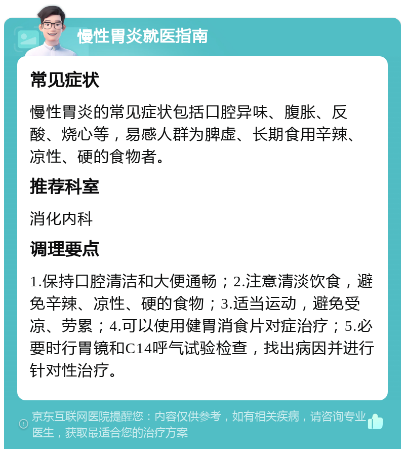 慢性胃炎就医指南 常见症状 慢性胃炎的常见症状包括口腔异味、腹胀、反酸、烧心等，易感人群为脾虚、长期食用辛辣、凉性、硬的食物者。 推荐科室 消化内科 调理要点 1.保持口腔清洁和大便通畅；2.注意清淡饮食，避免辛辣、凉性、硬的食物；3.适当运动，避免受凉、劳累；4.可以使用健胃消食片对症治疗；5.必要时行胃镜和C14呼气试验检查，找出病因并进行针对性治疗。