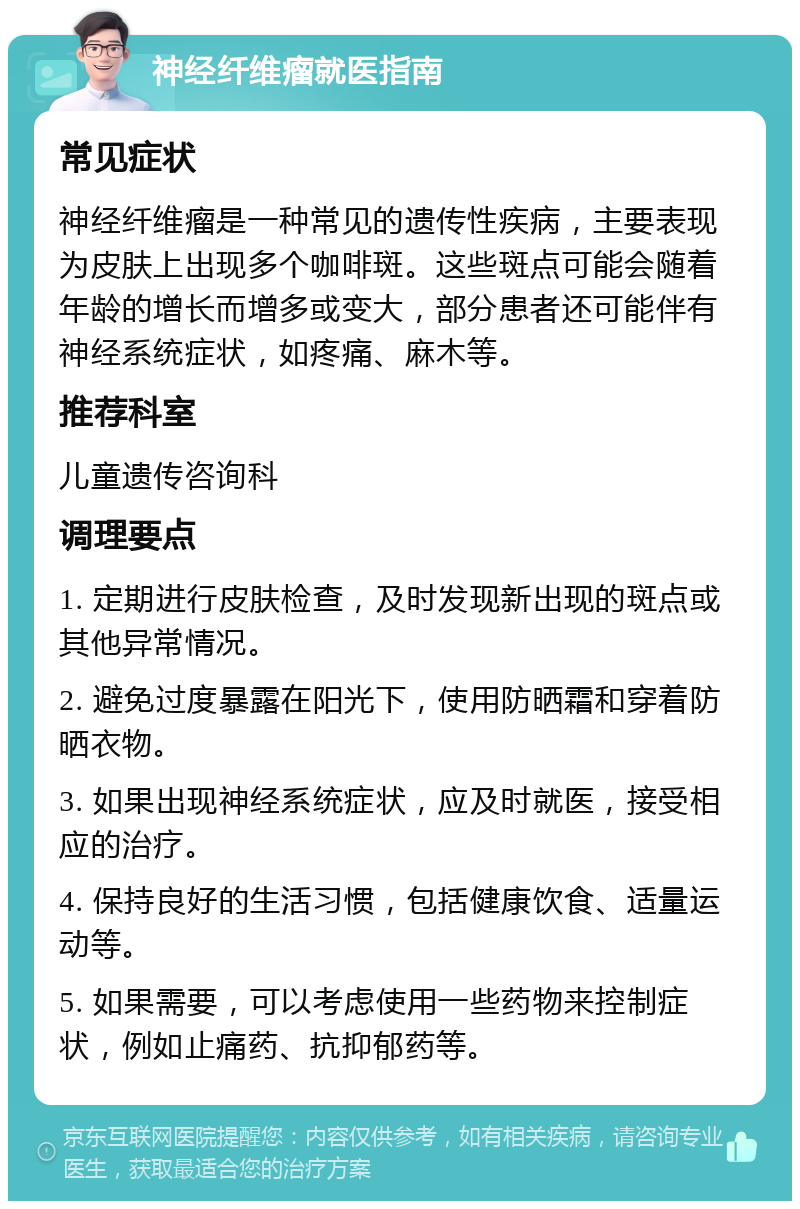 神经纤维瘤就医指南 常见症状 神经纤维瘤是一种常见的遗传性疾病，主要表现为皮肤上出现多个咖啡斑。这些斑点可能会随着年龄的增长而增多或变大，部分患者还可能伴有神经系统症状，如疼痛、麻木等。 推荐科室 儿童遗传咨询科 调理要点 1. 定期进行皮肤检查，及时发现新出现的斑点或其他异常情况。 2. 避免过度暴露在阳光下，使用防晒霜和穿着防晒衣物。 3. 如果出现神经系统症状，应及时就医，接受相应的治疗。 4. 保持良好的生活习惯，包括健康饮食、适量运动等。 5. 如果需要，可以考虑使用一些药物来控制症状，例如止痛药、抗抑郁药等。