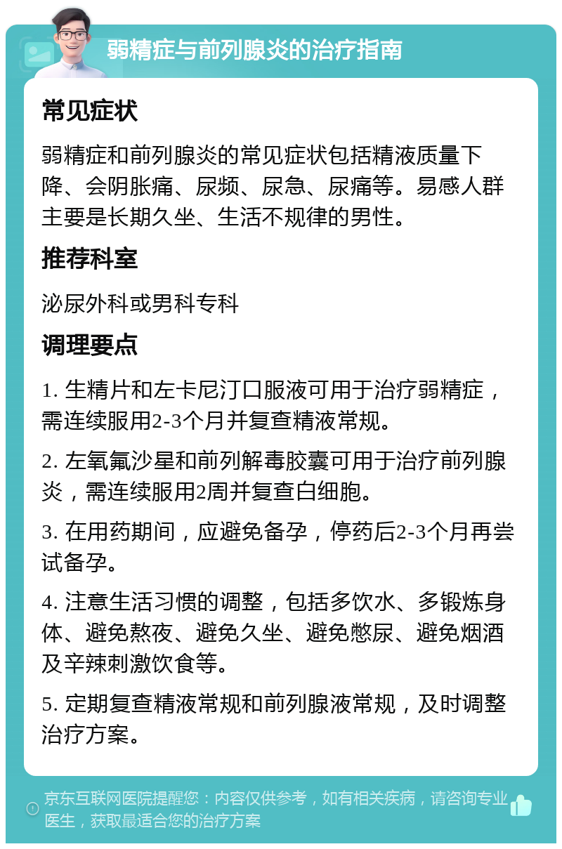 弱精症与前列腺炎的治疗指南 常见症状 弱精症和前列腺炎的常见症状包括精液质量下降、会阴胀痛、尿频、尿急、尿痛等。易感人群主要是长期久坐、生活不规律的男性。 推荐科室 泌尿外科或男科专科 调理要点 1. 生精片和左卡尼汀口服液可用于治疗弱精症，需连续服用2-3个月并复查精液常规。 2. 左氧氟沙星和前列解毒胶囊可用于治疗前列腺炎，需连续服用2周并复查白细胞。 3. 在用药期间，应避免备孕，停药后2-3个月再尝试备孕。 4. 注意生活习惯的调整，包括多饮水、多锻炼身体、避免熬夜、避免久坐、避免憋尿、避免烟酒及辛辣刺激饮食等。 5. 定期复查精液常规和前列腺液常规，及时调整治疗方案。