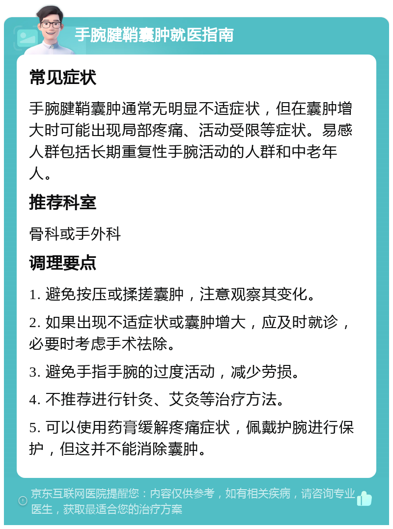 手腕腱鞘囊肿就医指南 常见症状 手腕腱鞘囊肿通常无明显不适症状，但在囊肿增大时可能出现局部疼痛、活动受限等症状。易感人群包括长期重复性手腕活动的人群和中老年人。 推荐科室 骨科或手外科 调理要点 1. 避免按压或揉搓囊肿，注意观察其变化。 2. 如果出现不适症状或囊肿增大，应及时就诊，必要时考虑手术祛除。 3. 避免手指手腕的过度活动，减少劳损。 4. 不推荐进行针灸、艾灸等治疗方法。 5. 可以使用药膏缓解疼痛症状，佩戴护腕进行保护，但这并不能消除囊肿。