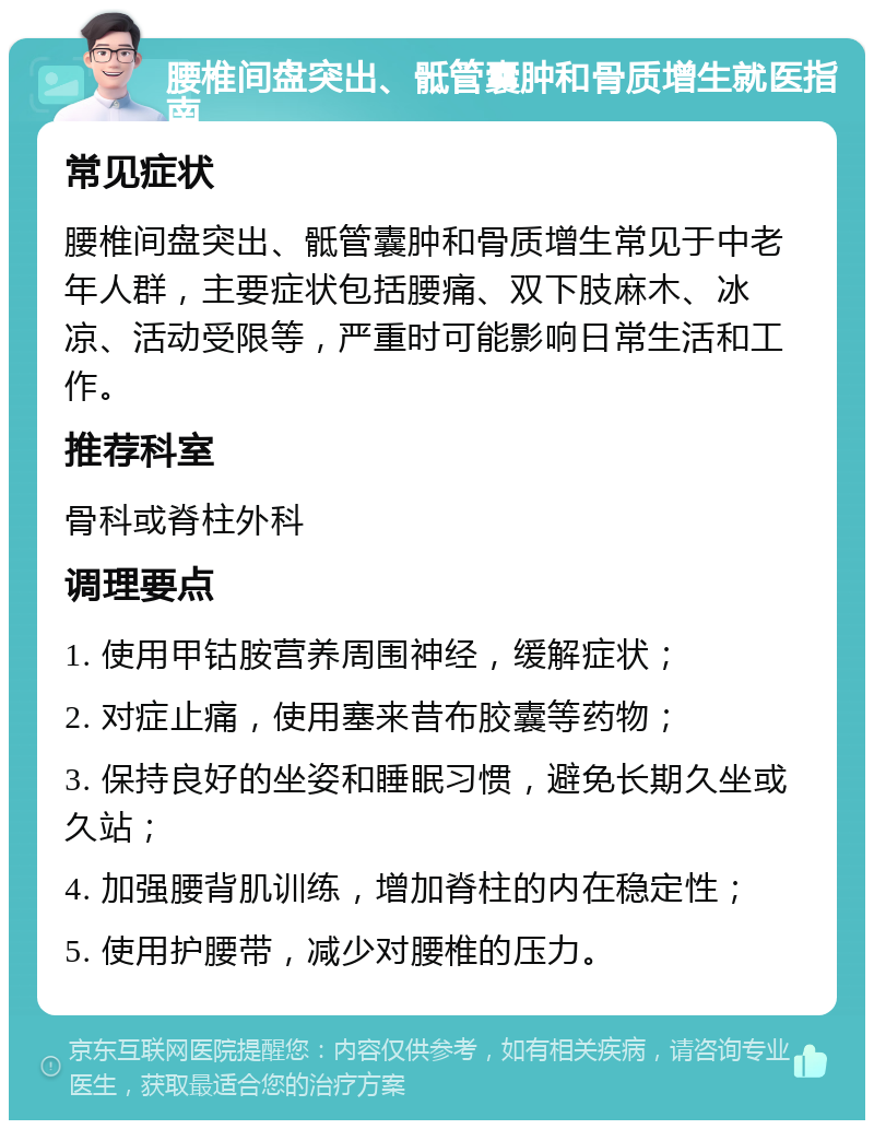 腰椎间盘突出、骶管囊肿和骨质增生就医指南 常见症状 腰椎间盘突出、骶管囊肿和骨质增生常见于中老年人群，主要症状包括腰痛、双下肢麻木、冰凉、活动受限等，严重时可能影响日常生活和工作。 推荐科室 骨科或脊柱外科 调理要点 1. 使用甲钴胺营养周围神经，缓解症状； 2. 对症止痛，使用塞来昔布胶囊等药物； 3. 保持良好的坐姿和睡眠习惯，避免长期久坐或久站； 4. 加强腰背肌训练，增加脊柱的内在稳定性； 5. 使用护腰带，减少对腰椎的压力。