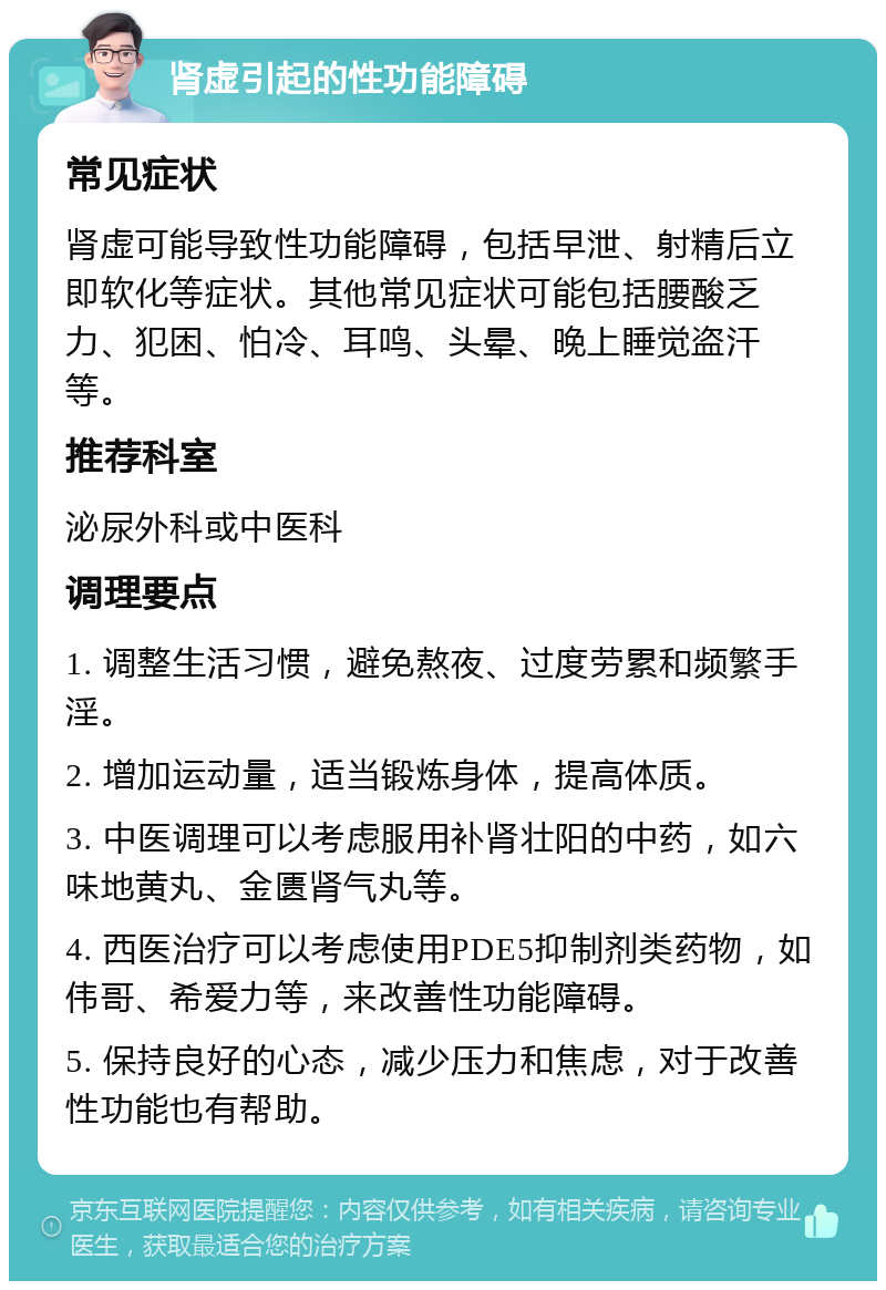 肾虚引起的性功能障碍 常见症状 肾虚可能导致性功能障碍，包括早泄、射精后立即软化等症状。其他常见症状可能包括腰酸乏力、犯困、怕冷、耳鸣、头晕、晚上睡觉盗汗等。 推荐科室 泌尿外科或中医科 调理要点 1. 调整生活习惯，避免熬夜、过度劳累和频繁手淫。 2. 增加运动量，适当锻炼身体，提高体质。 3. 中医调理可以考虑服用补肾壮阳的中药，如六味地黄丸、金匮肾气丸等。 4. 西医治疗可以考虑使用PDE5抑制剂类药物，如伟哥、希爱力等，来改善性功能障碍。 5. 保持良好的心态，减少压力和焦虑，对于改善性功能也有帮助。