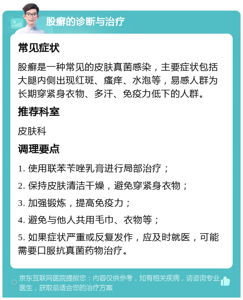 股癣的诊断与治疗 常见症状 股癣是一种常见的皮肤真菌感染，主要症状包括大腿内侧出现红斑、瘙痒、水泡等，易感人群为长期穿紧身衣物、多汗、免疫力低下的人群。 推荐科室 皮肤科 调理要点 1. 使用联苯苄唑乳膏进行局部治疗； 2. 保持皮肤清洁干燥，避免穿紧身衣物； 3. 加强锻炼，提高免疫力； 4. 避免与他人共用毛巾、衣物等； 5. 如果症状严重或反复发作，应及时就医，可能需要口服抗真菌药物治疗。