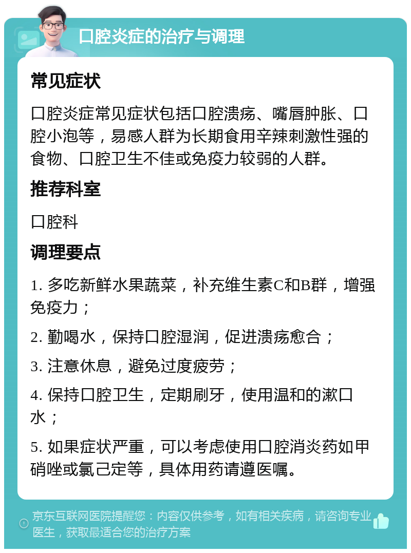 口腔炎症的治疗与调理 常见症状 口腔炎症常见症状包括口腔溃疡、嘴唇肿胀、口腔小泡等，易感人群为长期食用辛辣刺激性强的食物、口腔卫生不佳或免疫力较弱的人群。 推荐科室 口腔科 调理要点 1. 多吃新鲜水果蔬菜，补充维生素C和B群，增强免疫力； 2. 勤喝水，保持口腔湿润，促进溃疡愈合； 3. 注意休息，避免过度疲劳； 4. 保持口腔卫生，定期刷牙，使用温和的漱口水； 5. 如果症状严重，可以考虑使用口腔消炎药如甲硝唑或氯己定等，具体用药请遵医嘱。