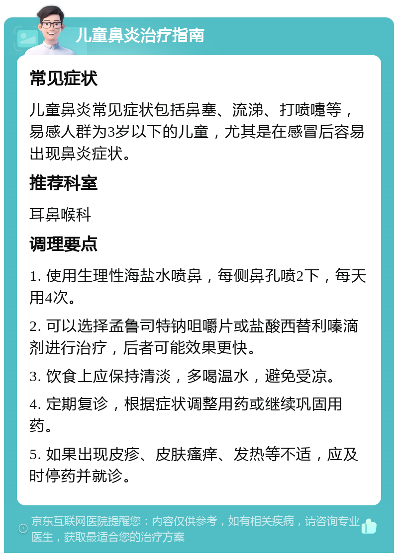 儿童鼻炎治疗指南 常见症状 儿童鼻炎常见症状包括鼻塞、流涕、打喷嚏等，易感人群为3岁以下的儿童，尤其是在感冒后容易出现鼻炎症状。 推荐科室 耳鼻喉科 调理要点 1. 使用生理性海盐水喷鼻，每侧鼻孔喷2下，每天用4次。 2. 可以选择孟鲁司特钠咀嚼片或盐酸西替利嗪滴剂进行治疗，后者可能效果更快。 3. 饮食上应保持清淡，多喝温水，避免受凉。 4. 定期复诊，根据症状调整用药或继续巩固用药。 5. 如果出现皮疹、皮肤瘙痒、发热等不适，应及时停药并就诊。