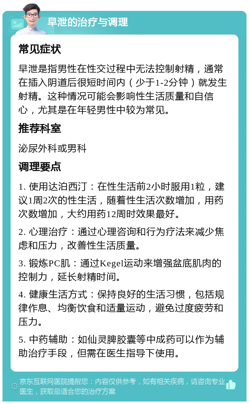 早泄的治疗与调理 常见症状 早泄是指男性在性交过程中无法控制射精，通常在插入阴道后很短时间内（少于1-2分钟）就发生射精。这种情况可能会影响性生活质量和自信心，尤其是在年轻男性中较为常见。 推荐科室 泌尿外科或男科 调理要点 1. 使用达泊西汀：在性生活前2小时服用1粒，建议1周2次的性生活，随着性生活次数增加，用药次数增加，大约用药12周时效果最好。 2. 心理治疗：通过心理咨询和行为疗法来减少焦虑和压力，改善性生活质量。 3. 锻炼PC肌：通过Kegel运动来增强盆底肌肉的控制力，延长射精时间。 4. 健康生活方式：保持良好的生活习惯，包括规律作息、均衡饮食和适量运动，避免过度疲劳和压力。 5. 中药辅助：如仙灵脾胶囊等中成药可以作为辅助治疗手段，但需在医生指导下使用。