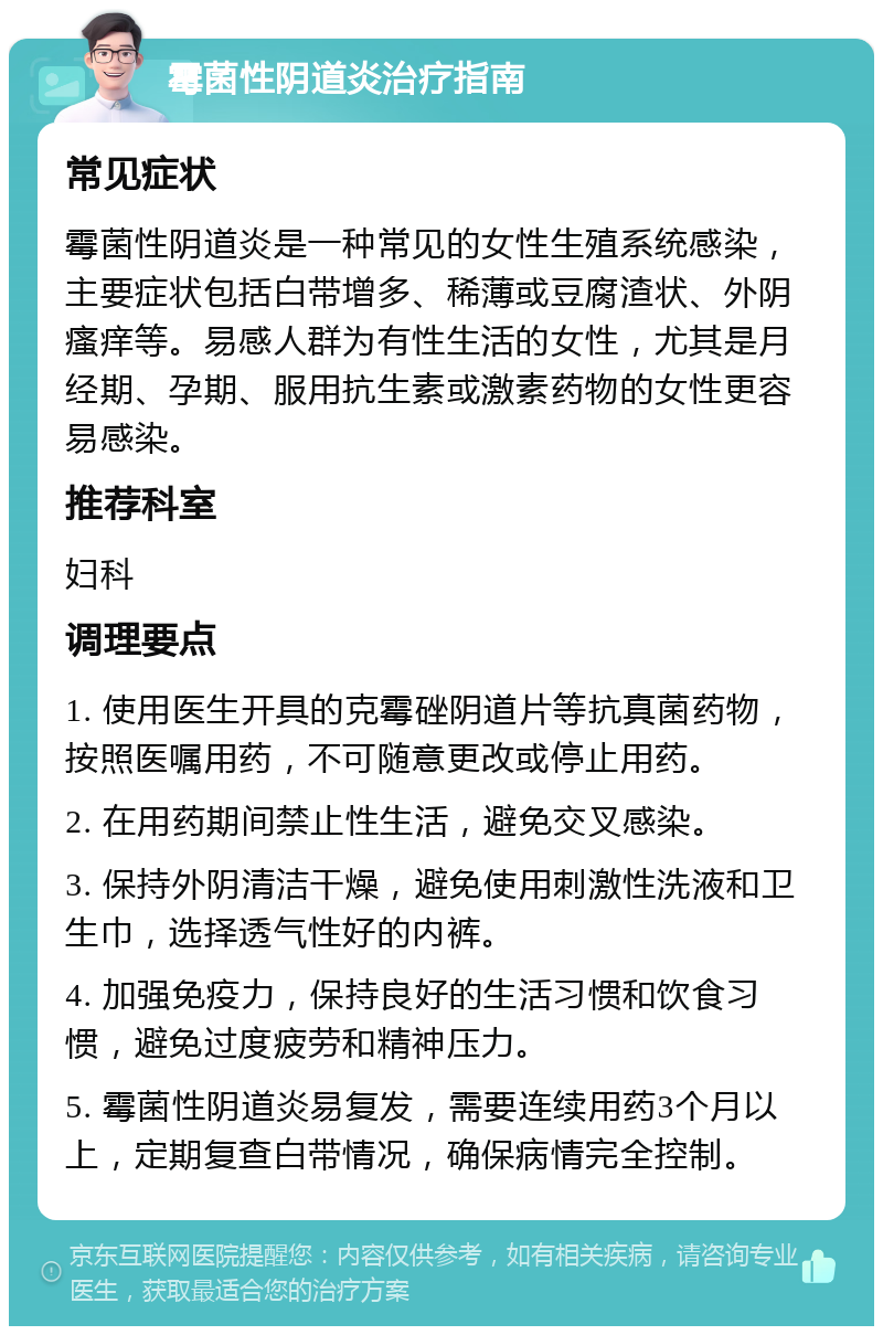 霉菌性阴道炎治疗指南 常见症状 霉菌性阴道炎是一种常见的女性生殖系统感染，主要症状包括白带增多、稀薄或豆腐渣状、外阴瘙痒等。易感人群为有性生活的女性，尤其是月经期、孕期、服用抗生素或激素药物的女性更容易感染。 推荐科室 妇科 调理要点 1. 使用医生开具的克霉䂳阴道片等抗真菌药物，按照医嘱用药，不可随意更改或停止用药。 2. 在用药期间禁止性生活，避免交叉感染。 3. 保持外阴清洁干燥，避免使用刺激性洗液和卫生巾，选择透气性好的内裤。 4. 加强免疫力，保持良好的生活习惯和饮食习惯，避免过度疲劳和精神压力。 5. 霉菌性阴道炎易复发，需要连续用药3个月以上，定期复查白带情况，确保病情完全控制。