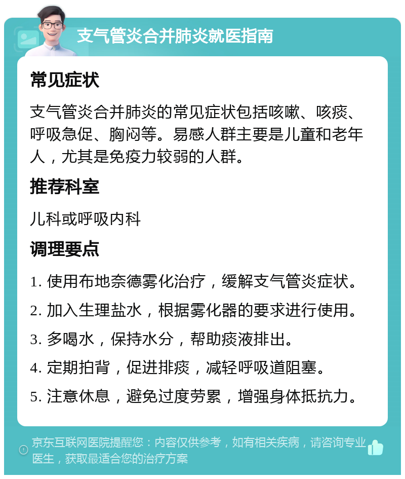 支气管炎合并肺炎就医指南 常见症状 支气管炎合并肺炎的常见症状包括咳嗽、咳痰、呼吸急促、胸闷等。易感人群主要是儿童和老年人，尤其是免疫力较弱的人群。 推荐科室 儿科或呼吸内科 调理要点 1. 使用布地奈德雾化治疗，缓解支气管炎症状。 2. 加入生理盐水，根据雾化器的要求进行使用。 3. 多喝水，保持水分，帮助痰液排出。 4. 定期拍背，促进排痰，减轻呼吸道阻塞。 5. 注意休息，避免过度劳累，增强身体抵抗力。