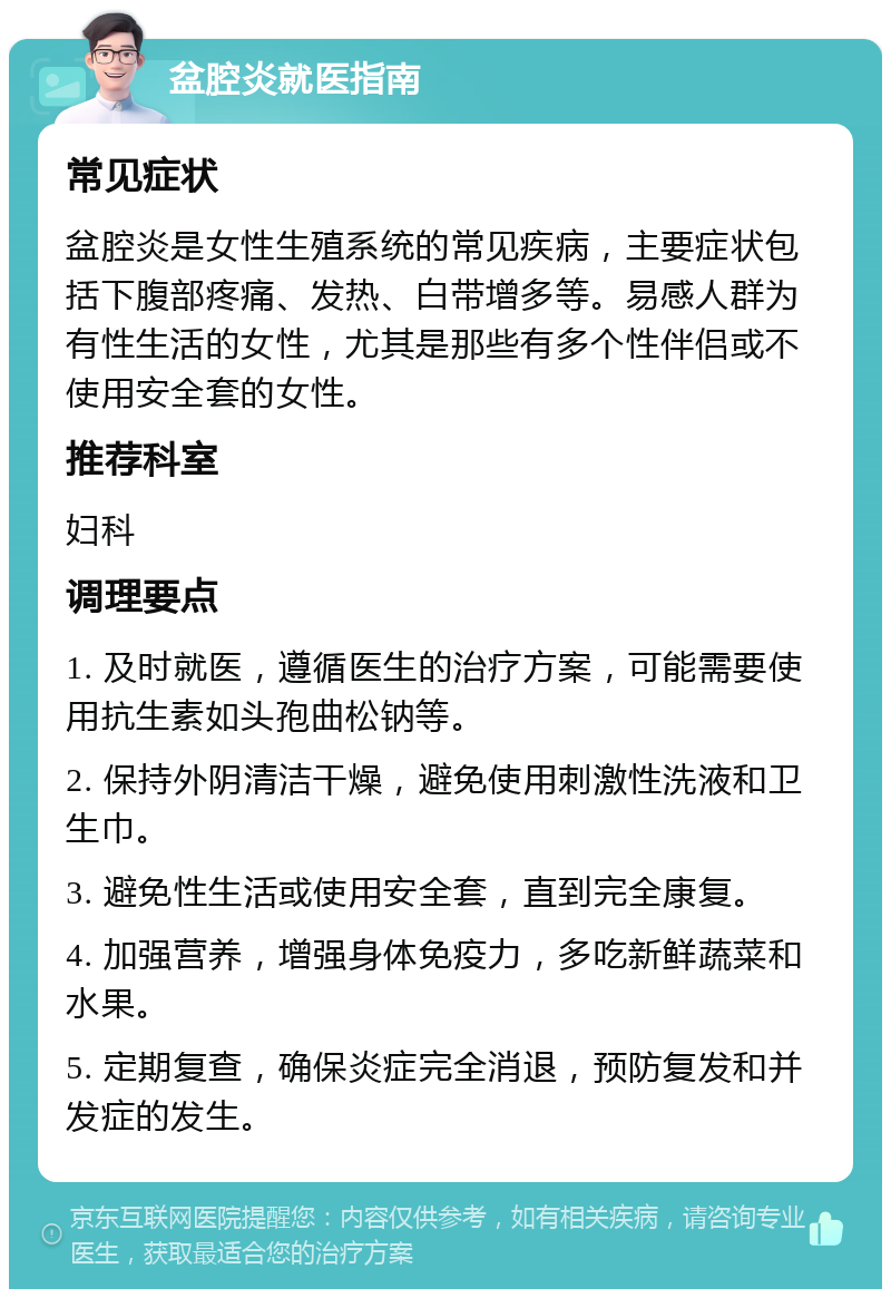 盆腔炎就医指南 常见症状 盆腔炎是女性生殖系统的常见疾病，主要症状包括下腹部疼痛、发热、白带增多等。易感人群为有性生活的女性，尤其是那些有多个性伴侣或不使用安全套的女性。 推荐科室 妇科 调理要点 1. 及时就医，遵循医生的治疗方案，可能需要使用抗生素如头孢曲松钠等。 2. 保持外阴清洁干燥，避免使用刺激性洗液和卫生巾。 3. 避免性生活或使用安全套，直到完全康复。 4. 加强营养，增强身体免疫力，多吃新鲜蔬菜和水果。 5. 定期复查，确保炎症完全消退，预防复发和并发症的发生。