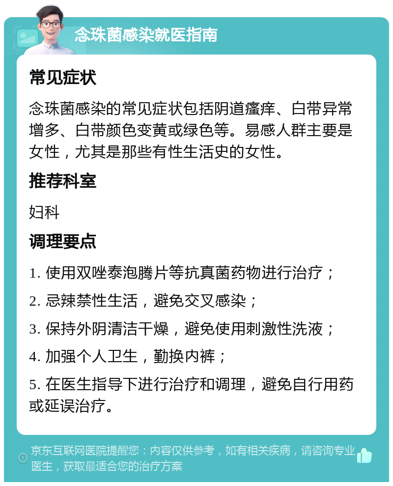 念珠菌感染就医指南 常见症状 念珠菌感染的常见症状包括阴道瘙痒、白带异常增多、白带颜色变黄或绿色等。易感人群主要是女性，尤其是那些有性生活史的女性。 推荐科室 妇科 调理要点 1. 使用双唑泰泡腾片等抗真菌药物进行治疗； 2. 忌辣禁性生活，避免交叉感染； 3. 保持外阴清洁干燥，避免使用刺激性洗液； 4. 加强个人卫生，勤换内裤； 5. 在医生指导下进行治疗和调理，避免自行用药或延误治疗。