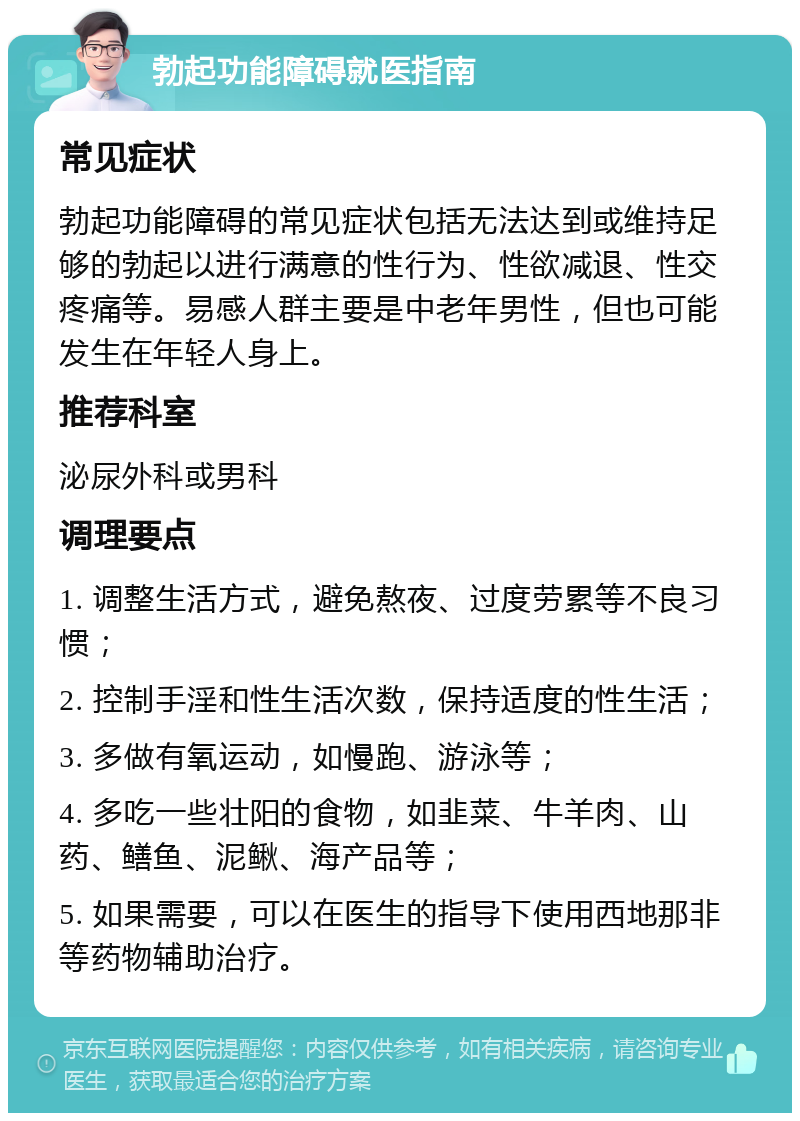 勃起功能障碍就医指南 常见症状 勃起功能障碍的常见症状包括无法达到或维持足够的勃起以进行满意的性行为、性欲减退、性交疼痛等。易感人群主要是中老年男性，但也可能发生在年轻人身上。 推荐科室 泌尿外科或男科 调理要点 1. 调整生活方式，避免熬夜、过度劳累等不良习惯； 2. 控制手淫和性生活次数，保持适度的性生活； 3. 多做有氧运动，如慢跑、游泳等； 4. 多吃一些壮阳的食物，如韭菜、牛羊肉、山药、鳝鱼、泥鳅、海产品等； 5. 如果需要，可以在医生的指导下使用西地那非等药物辅助治疗。