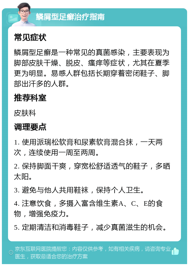 鳞屑型足癣治疗指南 常见症状 鳞屑型足癣是一种常见的真菌感染，主要表现为脚部皮肤干燥、脱皮、瘙痒等症状，尤其在夏季更为明显。易感人群包括长期穿着密闭鞋子、脚部出汗多的人群。 推荐科室 皮肤科 调理要点 1. 使用派瑞松软膏和尿素软膏混合抹，一天两次，连续使用一周至两周。 2. 保持脚面干爽，穿宽松舒适透气的鞋子，多晒太阳。 3. 避免与他人共用鞋袜，保持个人卫生。 4. 注意饮食，多摄入富含维生素A、C、E的食物，增强免疫力。 5. 定期清洁和消毒鞋子，减少真菌滋生的机会。