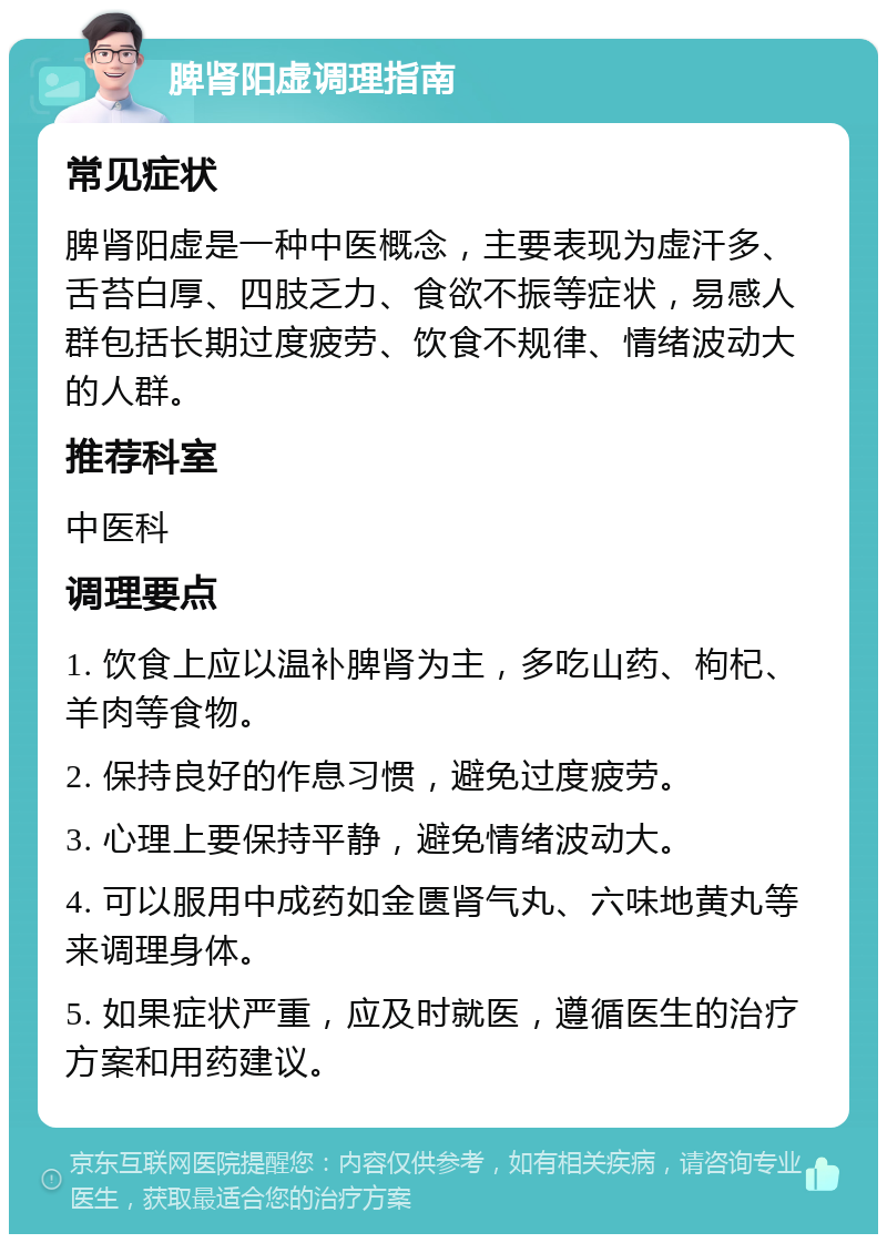 脾肾阳虚调理指南 常见症状 脾肾阳虚是一种中医概念，主要表现为虚汗多、舌苔白厚、四肢乏力、食欲不振等症状，易感人群包括长期过度疲劳、饮食不规律、情绪波动大的人群。 推荐科室 中医科 调理要点 1. 饮食上应以温补脾肾为主，多吃山药、枸杞、羊肉等食物。 2. 保持良好的作息习惯，避免过度疲劳。 3. 心理上要保持平静，避免情绪波动大。 4. 可以服用中成药如金匮肾气丸、六味地黄丸等来调理身体。 5. 如果症状严重，应及时就医，遵循医生的治疗方案和用药建议。