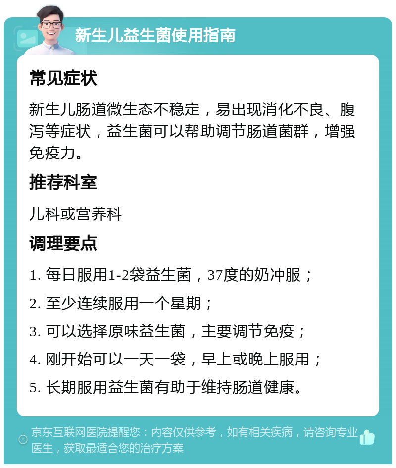 新生儿益生菌使用指南 常见症状 新生儿肠道微生态不稳定，易出现消化不良、腹泻等症状，益生菌可以帮助调节肠道菌群，增强免疫力。 推荐科室 儿科或营养科 调理要点 1. 每日服用1-2袋益生菌，37度的奶冲服； 2. 至少连续服用一个星期； 3. 可以选择原味益生菌，主要调节免疫； 4. 刚开始可以一天一袋，早上或晚上服用； 5. 长期服用益生菌有助于维持肠道健康。