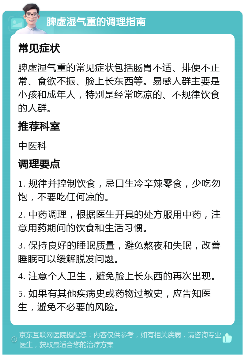 脾虚湿气重的调理指南 常见症状 脾虚湿气重的常见症状包括肠胃不适、排便不正常、食欲不振、脸上长东西等。易感人群主要是小孩和成年人，特别是经常吃凉的、不规律饮食的人群。 推荐科室 中医科 调理要点 1. 规律并控制饮食，忌口生冷辛辣零食，少吃勿饱，不要吃任何凉的。 2. 中药调理，根据医生开具的处方服用中药，注意用药期间的饮食和生活习惯。 3. 保持良好的睡眠质量，避免熬夜和失眠，改善睡眠可以缓解脱发问题。 4. 注意个人卫生，避免脸上长东西的再次出现。 5. 如果有其他疾病史或药物过敏史，应告知医生，避免不必要的风险。