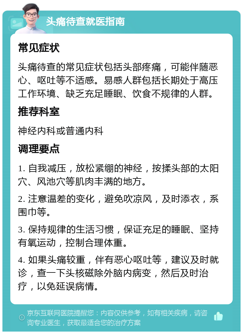 头痛待查就医指南 常见症状 头痛待查的常见症状包括头部疼痛，可能伴随恶心、呕吐等不适感。易感人群包括长期处于高压工作环境、缺乏充足睡眠、饮食不规律的人群。 推荐科室 神经内科或普通内科 调理要点 1. 自我减压，放松紧绷的神经，按揉头部的太阳穴、风池穴等肌肉丰满的地方。 2. 注意温差的变化，避免吹凉风，及时添衣，系围巾等。 3. 保持规律的生活习惯，保证充足的睡眠、坚持有氧运动，控制合理体重。 4. 如果头痛较重，伴有恶心呕吐等，建议及时就诊，查一下头核磁除外脑内病变，然后及时治疗，以免延误病情。