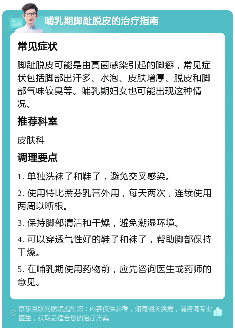 哺乳期脚趾脱皮的治疗指南 常见症状 脚趾脱皮可能是由真菌感染引起的脚癣，常见症状包括脚部出汗多、水泡、皮肤增厚、脱皮和脚部气味较臭等。哺乳期妇女也可能出现这种情况。 推荐科室 皮肤科 调理要点 1. 单独洗袜子和鞋子，避免交叉感染。 2. 使用特比萘芬乳膏外用，每天两次，连续使用两周以断根。 3. 保持脚部清洁和干燥，避免潮湿环境。 4. 可以穿透气性好的鞋子和袜子，帮助脚部保持干燥。 5. 在哺乳期使用药物前，应先咨询医生或药师的意见。