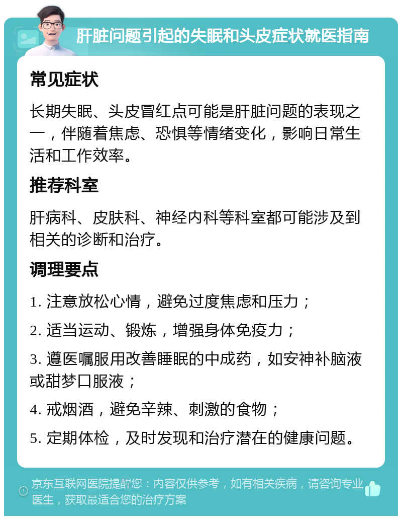 肝脏问题引起的失眠和头皮症状就医指南 常见症状 长期失眠、头皮冒红点可能是肝脏问题的表现之一，伴随着焦虑、恐惧等情绪变化，影响日常生活和工作效率。 推荐科室 肝病科、皮肤科、神经内科等科室都可能涉及到相关的诊断和治疗。 调理要点 1. 注意放松心情，避免过度焦虑和压力； 2. 适当运动、锻炼，增强身体免疫力； 3. 遵医嘱服用改善睡眠的中成药，如安神补脑液或甜梦口服液； 4. 戒烟酒，避免辛辣、刺激的食物； 5. 定期体检，及时发现和治疗潜在的健康问题。