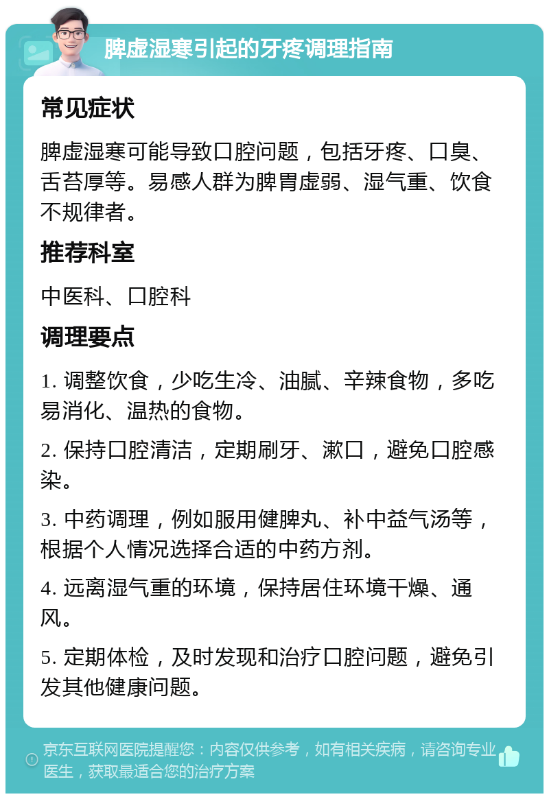 脾虚湿寒引起的牙疼调理指南 常见症状 脾虚湿寒可能导致口腔问题，包括牙疼、口臭、舌苔厚等。易感人群为脾胃虚弱、湿气重、饮食不规律者。 推荐科室 中医科、口腔科 调理要点 1. 调整饮食，少吃生冷、油腻、辛辣食物，多吃易消化、温热的食物。 2. 保持口腔清洁，定期刷牙、漱口，避免口腔感染。 3. 中药调理，例如服用健脾丸、补中益气汤等，根据个人情况选择合适的中药方剂。 4. 远离湿气重的环境，保持居住环境干燥、通风。 5. 定期体检，及时发现和治疗口腔问题，避免引发其他健康问题。