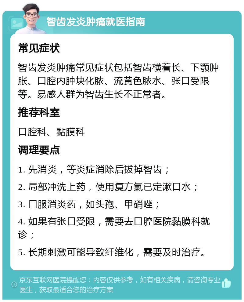 智齿发炎肿痛就医指南 常见症状 智齿发炎肿痛常见症状包括智齿横着长、下颚肿胀、口腔内肿块化脓、流黄色脓水、张口受限等。易感人群为智齿生长不正常者。 推荐科室 口腔科、黏膜科 调理要点 1. 先消炎，等炎症消除后拔掉智齿； 2. 局部冲洗上药，使用复方氯已定漱口水； 3. 口服消炎药，如头孢、甲硝唑； 4. 如果有张口受限，需要去口腔医院黏膜科就诊； 5. 长期刺激可能导致纤维化，需要及时治疗。