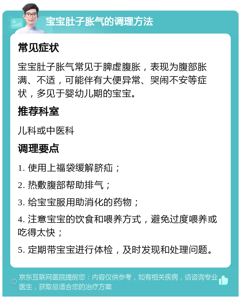 宝宝肚子胀气的调理方法 常见症状 宝宝肚子胀气常见于脾虚腹胀，表现为腹部胀满、不适，可能伴有大便异常、哭闹不安等症状，多见于婴幼儿期的宝宝。 推荐科室 儿科或中医科 调理要点 1. 使用上福袋缓解脐疝； 2. 热敷腹部帮助排气； 3. 给宝宝服用助消化的药物； 4. 注意宝宝的饮食和喂养方式，避免过度喂养或吃得太快； 5. 定期带宝宝进行体检，及时发现和处理问题。