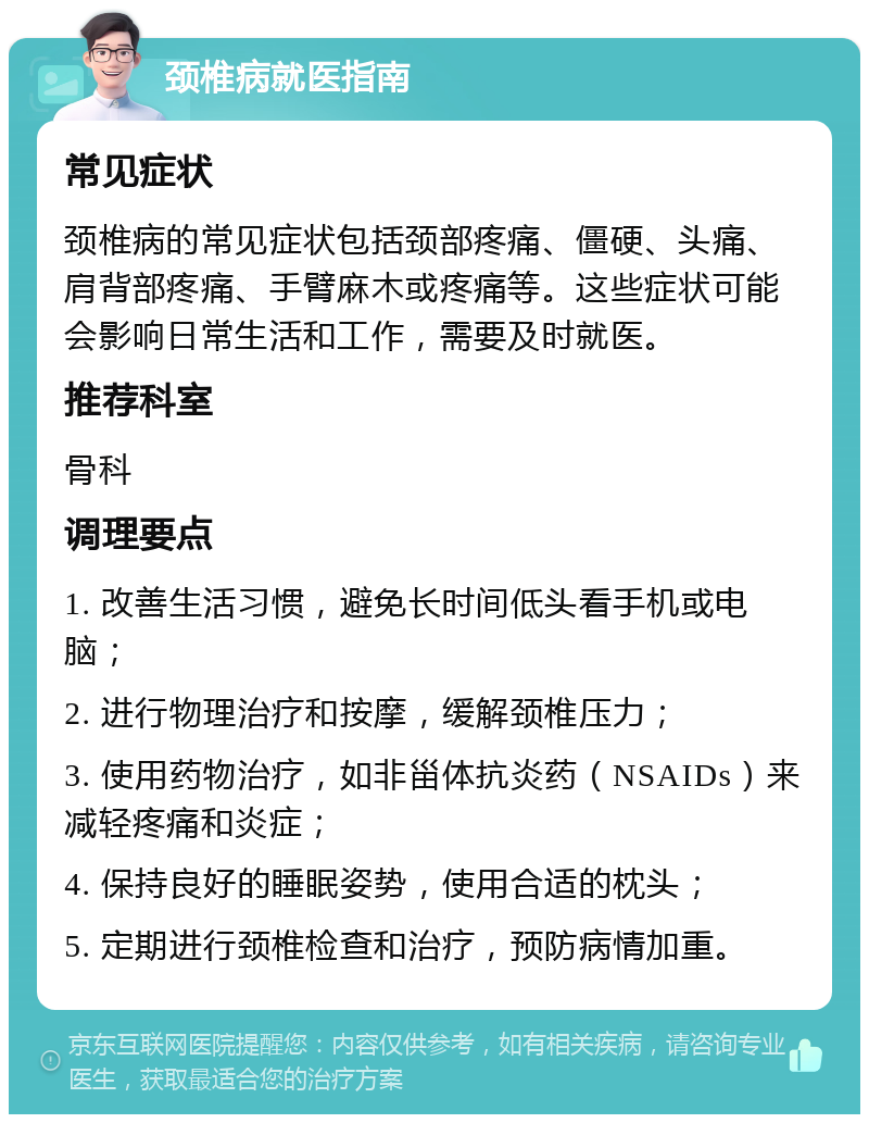 颈椎病就医指南 常见症状 颈椎病的常见症状包括颈部疼痛、僵硬、头痛、肩背部疼痛、手臂麻木或疼痛等。这些症状可能会影响日常生活和工作，需要及时就医。 推荐科室 骨科 调理要点 1. 改善生活习惯，避免长时间低头看手机或电脑； 2. 进行物理治疗和按摩，缓解颈椎压力； 3. 使用药物治疗，如非甾体抗炎药（NSAIDs）来减轻疼痛和炎症； 4. 保持良好的睡眠姿势，使用合适的枕头； 5. 定期进行颈椎检查和治疗，预防病情加重。