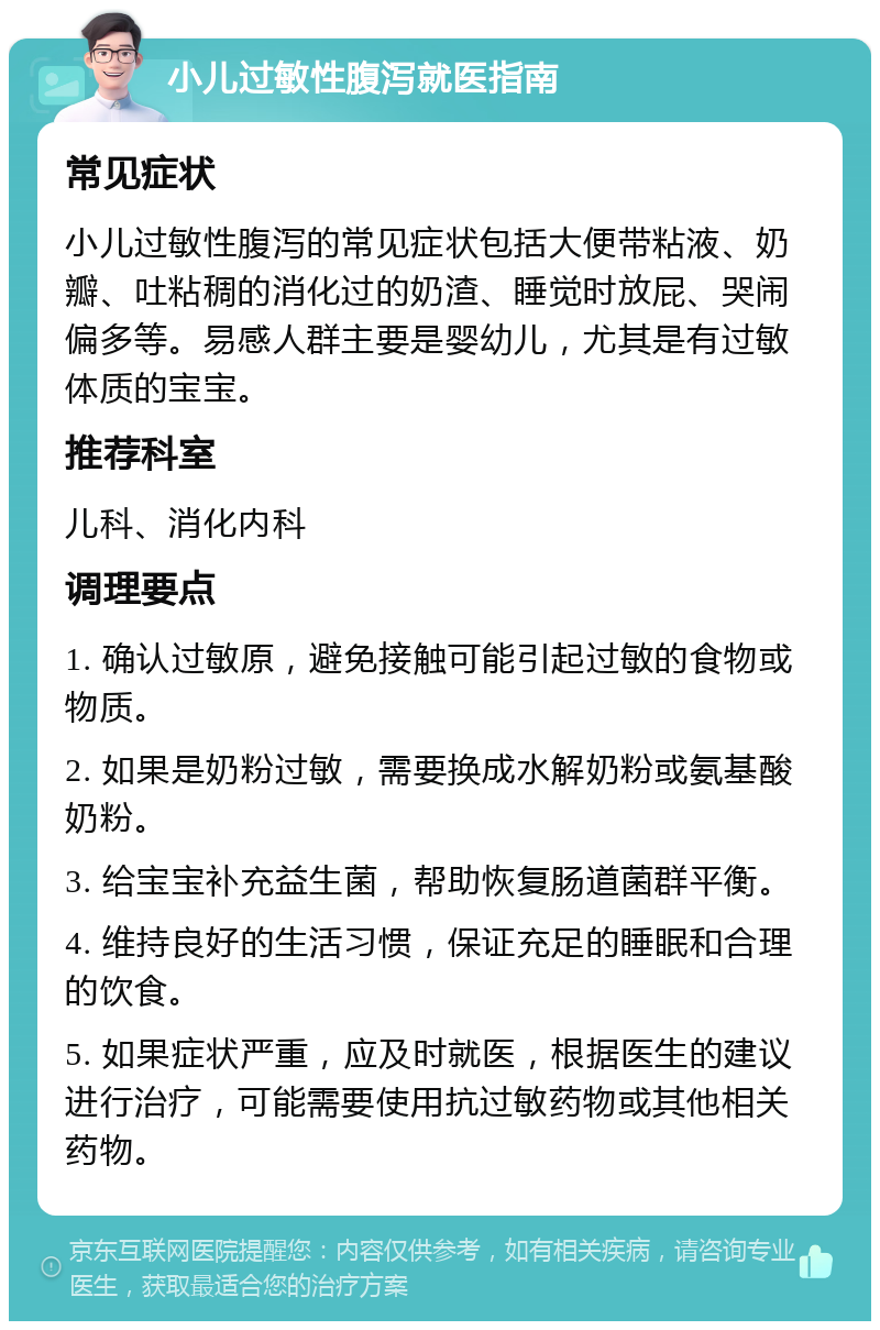 小儿过敏性腹泻就医指南 常见症状 小儿过敏性腹泻的常见症状包括大便带粘液、奶瓣、吐粘稠的消化过的奶渣、睡觉时放屁、哭闹偏多等。易感人群主要是婴幼儿，尤其是有过敏体质的宝宝。 推荐科室 儿科、消化内科 调理要点 1. 确认过敏原，避免接触可能引起过敏的食物或物质。 2. 如果是奶粉过敏，需要换成水解奶粉或氨基酸奶粉。 3. 给宝宝补充益生菌，帮助恢复肠道菌群平衡。 4. 维持良好的生活习惯，保证充足的睡眠和合理的饮食。 5. 如果症状严重，应及时就医，根据医生的建议进行治疗，可能需要使用抗过敏药物或其他相关药物。