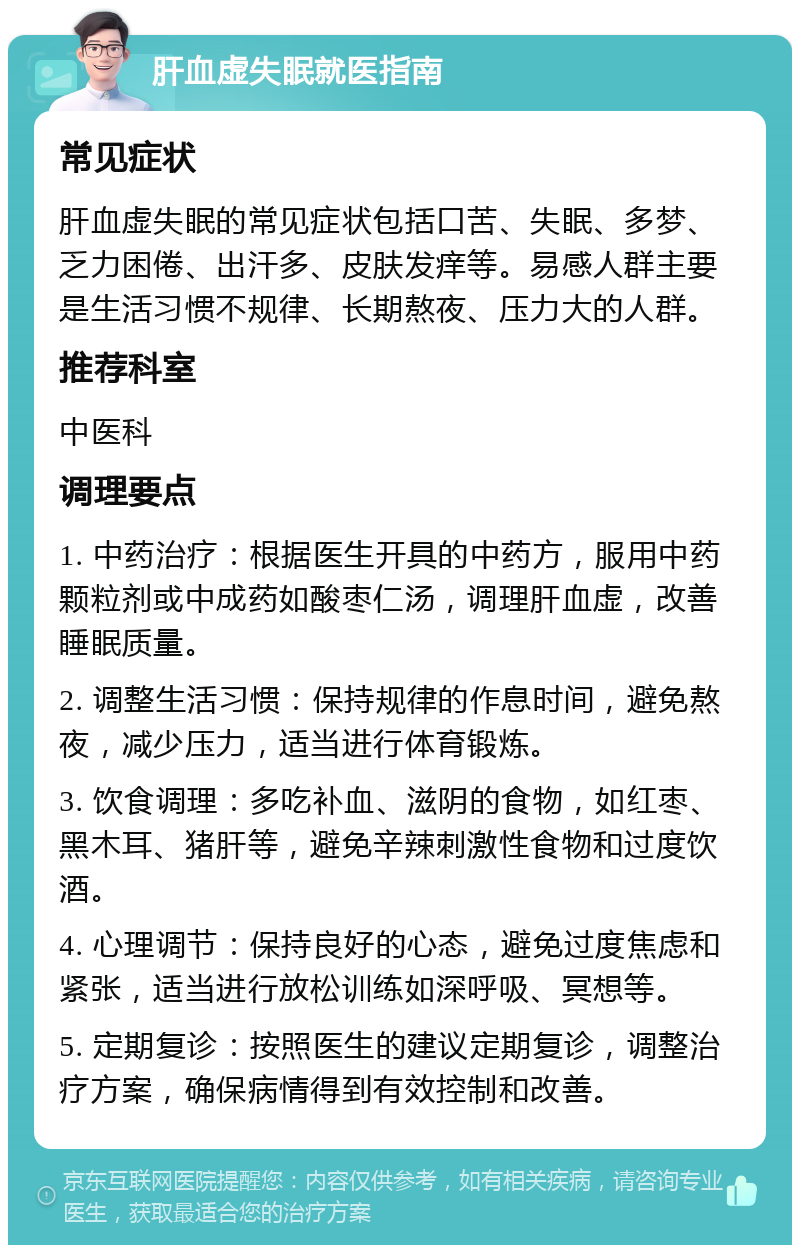 肝血虚失眠就医指南 常见症状 肝血虚失眠的常见症状包括口苦、失眠、多梦、乏力困倦、出汗多、皮肤发痒等。易感人群主要是生活习惯不规律、长期熬夜、压力大的人群。 推荐科室 中医科 调理要点 1. 中药治疗：根据医生开具的中药方，服用中药颗粒剂或中成药如酸枣仁汤，调理肝血虚，改善睡眠质量。 2. 调整生活习惯：保持规律的作息时间，避免熬夜，减少压力，适当进行体育锻炼。 3. 饮食调理：多吃补血、滋阴的食物，如红枣、黑木耳、猪肝等，避免辛辣刺激性食物和过度饮酒。 4. 心理调节：保持良好的心态，避免过度焦虑和紧张，适当进行放松训练如深呼吸、冥想等。 5. 定期复诊：按照医生的建议定期复诊，调整治疗方案，确保病情得到有效控制和改善。