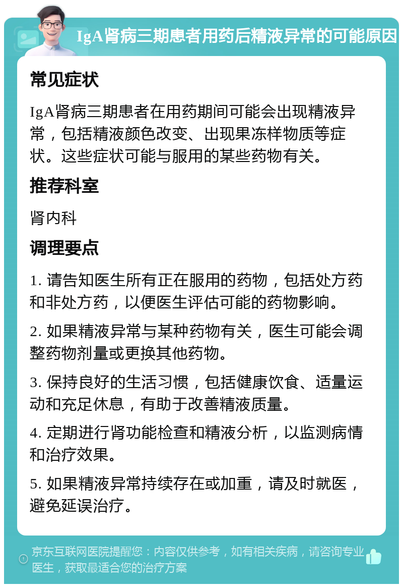 IgA肾病三期患者用药后精液异常的可能原因 常见症状 IgA肾病三期患者在用药期间可能会出现精液异常，包括精液颜色改变、出现果冻样物质等症状。这些症状可能与服用的某些药物有关。 推荐科室 肾内科 调理要点 1. 请告知医生所有正在服用的药物，包括处方药和非处方药，以便医生评估可能的药物影响。 2. 如果精液异常与某种药物有关，医生可能会调整药物剂量或更换其他药物。 3. 保持良好的生活习惯，包括健康饮食、适量运动和充足休息，有助于改善精液质量。 4. 定期进行肾功能检查和精液分析，以监测病情和治疗效果。 5. 如果精液异常持续存在或加重，请及时就医，避免延误治疗。