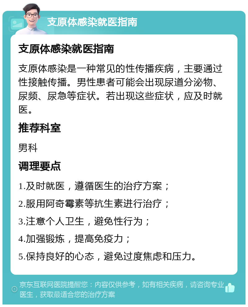 支原体感染就医指南 支原体感染就医指南 支原体感染是一种常见的性传播疾病，主要通过性接触传播。男性患者可能会出现尿道分泌物、尿频、尿急等症状。若出现这些症状，应及时就医。 推荐科室 男科 调理要点 1.及时就医，遵循医生的治疗方案； 2.服用阿奇霉素等抗生素进行治疗； 3.注意个人卫生，避免性行为； 4.加强锻炼，提高免疫力； 5.保持良好的心态，避免过度焦虑和压力。